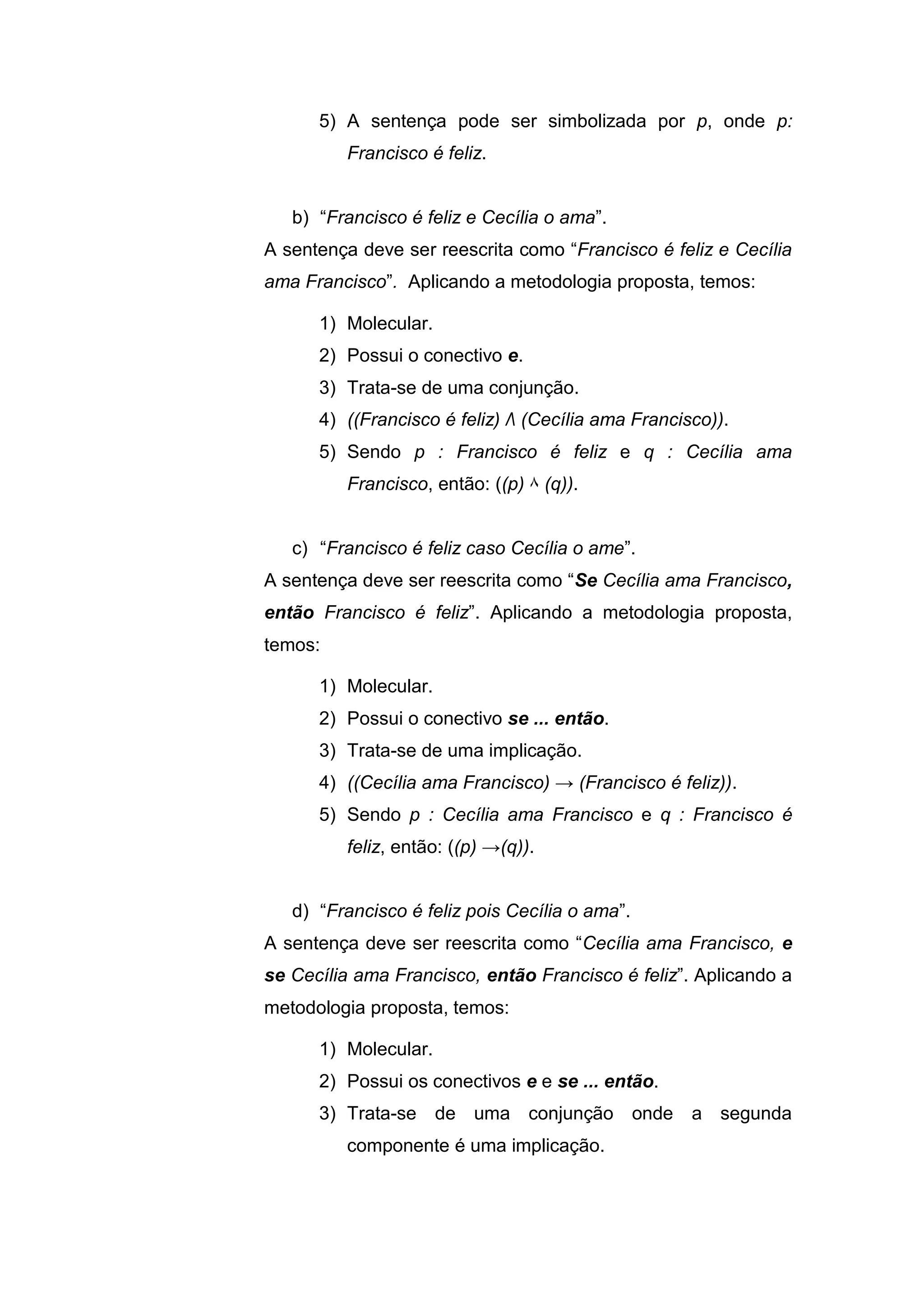 5) A sentença pode ser simbolizada por p, onde p:
Francisco é feliz.
b) “Francisco é feliz e Cecília o ama”.
A sentença deve ser reescrita como “Francisco é feliz e Cecília
ama Francisco”. Aplicando a metodologia proposta, temos:
1) Molecular.
2) Possui o conectivo e.
3) Trata-se de uma conjunção.
4) ((Francisco é feliz) Λ (Cecília ama Francisco)).
5) Sendo p : Francisco é feliz e q : Cecília ama
Francisco, então: ((p) ۸ (q)).
c) “Francisco é feliz caso Cecília o ame”.
A sentença deve ser reescrita como “Se Cecília ama Francisco,
então Francisco é feliz”. Aplicando a metodologia proposta,
temos:
1) Molecular.
2) Possui o conectivo se ... então.
3) Trata-se de uma implicação.
4) ((Cecília ama Francisco) → (Francisco é feliz)).
5) Sendo p : Cecília ama Francisco e q : Francisco é
feliz, então: ((p) →(q)).
d) “Francisco é feliz pois Cecília o ama”.
A sentença deve ser reescrita como “Cecília ama Francisco, e
se Cecília ama Francisco, então Francisco é feliz”. Aplicando a
metodologia proposta, temos:
1) Molecular.
2) Possui os conectivos e e se ... então.
3) Trata-se de uma conjunção onde a segunda
componente é uma implicação.
 