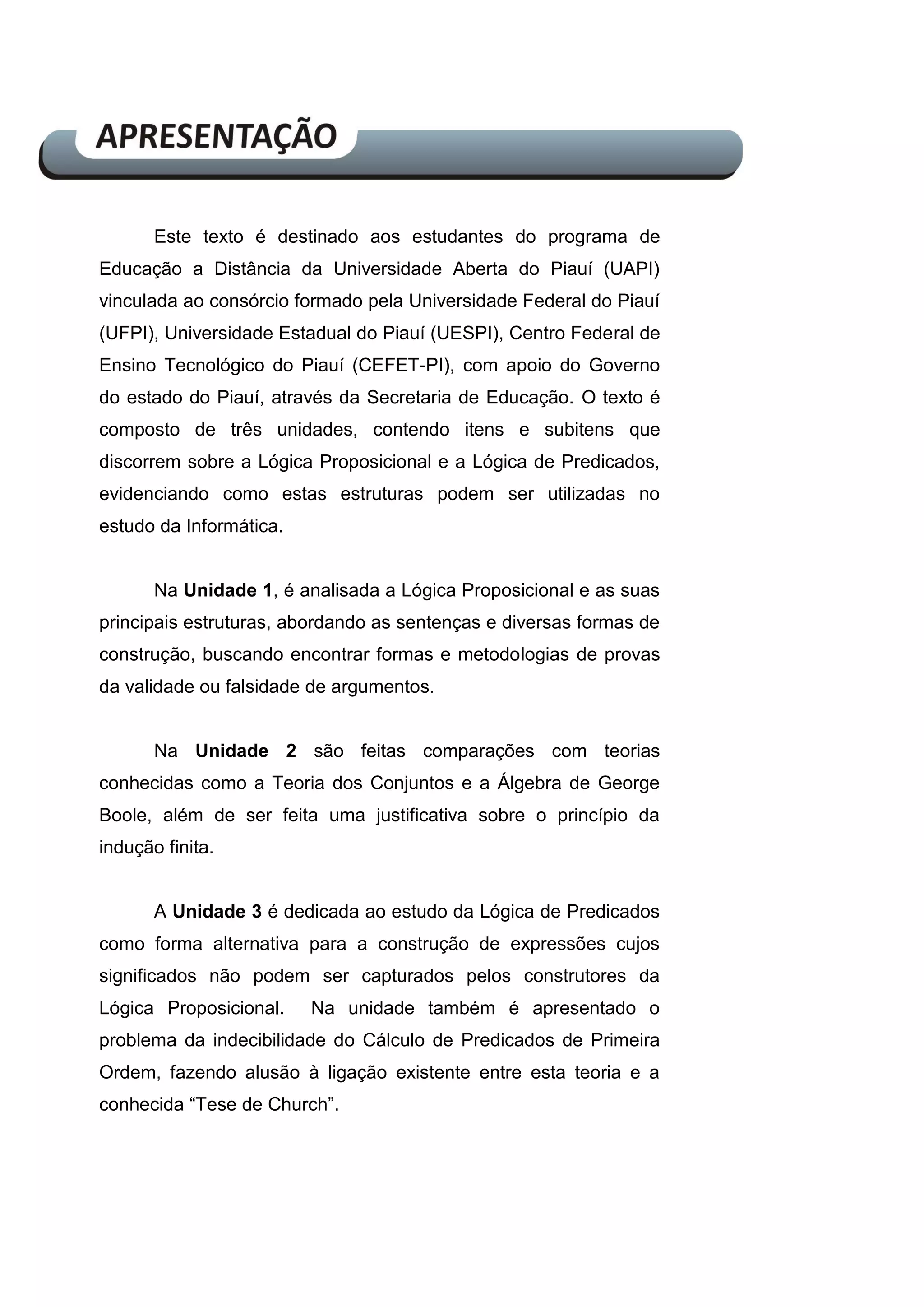 Este texto é destinado aos estudantes do programa de
Educação a Distância da Universidade Aberta do Piauí (UAPI)
vinculada ao consórcio formado pela Universidade Federal do Piauí
(UFPI), Universidade Estadual do Piauí (UESPI), Centro Federal de
Ensino Tecnológico do Piauí (CEFET-PI), com apoio do Governo
do estado do Piauí, através da Secretaria de Educação. O texto é
composto de três unidades, contendo itens e subitens que
discorrem sobre a Lógica Proposicional e a Lógica de Predicados,
evidenciando como estas estruturas podem ser utilizadas no
estudo da Informática.
Na Unidade 1, é analisada a Lógica Proposicional e as suas
principais estruturas, abordando as sentenças e diversas formas de
construção, buscando encontrar formas e metodologias de provas
da validade ou falsidade de argumentos.
Na Unidade 2 são feitas comparações com teorias
conhecidas como a Teoria dos Conjuntos e a Álgebra de George
Boole, além de ser feita uma justificativa sobre o princípio da
indução finita.
A Unidade 3 é dedicada ao estudo da Lógica de Predicados
como forma alternativa para a construção de expressões cujos
significados não podem ser capturados pelos construtores da
Lógica Proposicional. Na unidade também é apresentado o
problema da indecibilidade do Cálculo de Predicados de Primeira
Ordem, fazendo alusão à ligação existente entre esta teoria e a
conhecida “Tese de Church”.
 