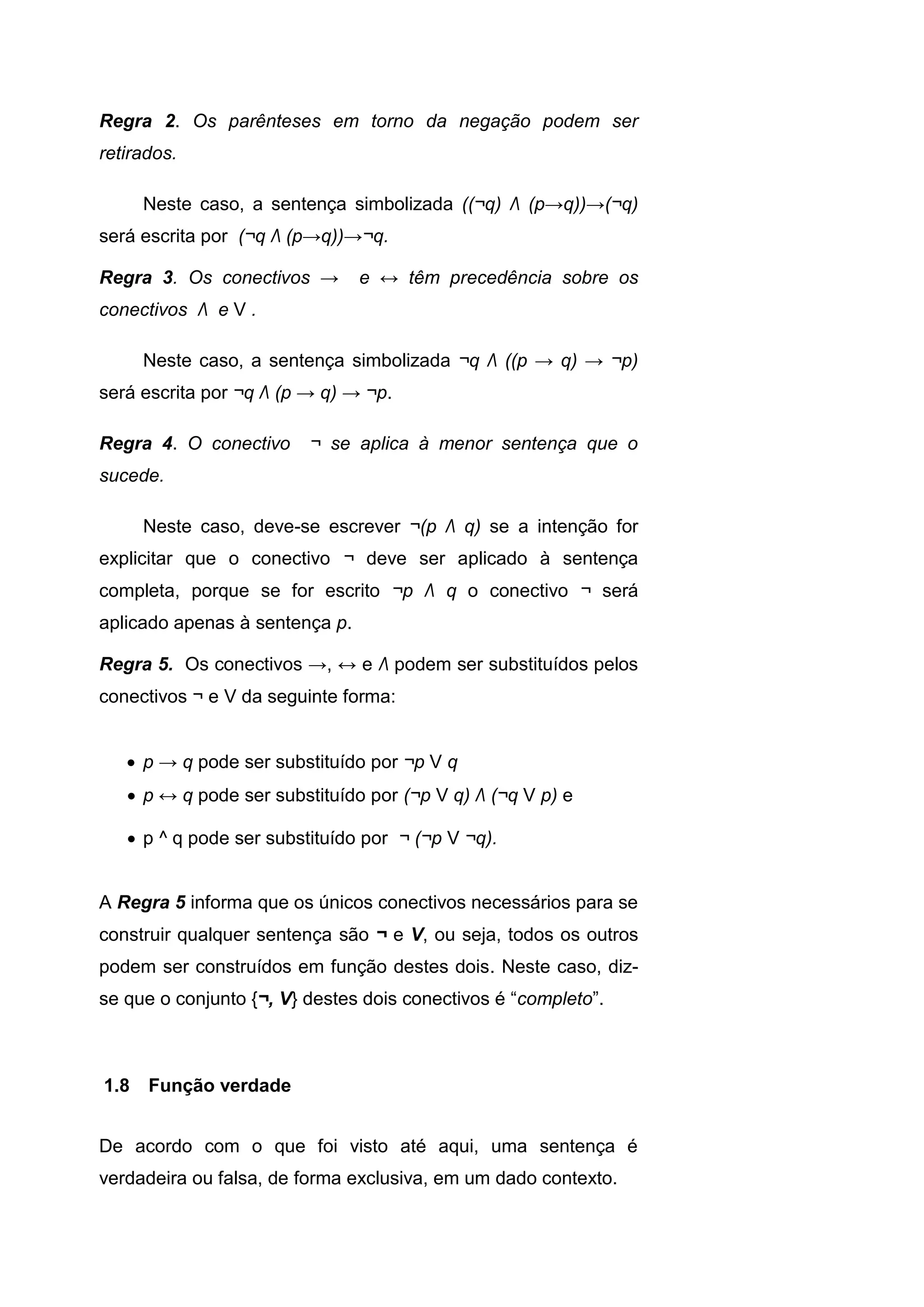 Regra 2. Os parênteses em torno da negação podem ser
retirados.
Neste caso, a sentença simbolizada ((¬q) Λ (p→q))→(¬q)
será escrita por (¬q Λ (p→q))→¬q.
Regra 3. Os conectivos → e ↔ têm precedência sobre os
conectivos Λ e V .
Neste caso, a sentença simbolizada ¬q Λ ((p → q) → ¬p)
será escrita por ¬q Λ (p → q) → ¬p.
Regra 4. O conectivo ¬ se aplica à menor sentença que o
sucede.
Neste caso, deve-se escrever ¬(p Λ q) se a intenção for
explicitar que o conectivo ¬ deve ser aplicado à sentença
completa, porque se for escrito ¬p Λ q o conectivo ¬ será
aplicado apenas à sentença p.
Regra 5. Os conectivos →, ↔ e Λ podem ser substituídos pelos
conectivos ¬ e V da seguinte forma:
 p → q pode ser substituído por ¬p V q
 p ↔ q pode ser substituído por (¬p V q) Λ (¬q V p) e
 p ^ q pode ser substituído por ¬ (¬p V ¬q).
A Regra 5 informa que os únicos conectivos necessários para se
construir qualquer sentença são ¬ e V, ou seja, todos os outros
podem ser construídos em função destes dois. Neste caso, diz-
se que o conjunto {¬, V} destes dois conectivos é “completo”.
De acordo com o que foi visto até aqui, uma sentença é
verdadeira ou falsa, de forma exclusiva, em um dado contexto.
1.8 Função verdade
 