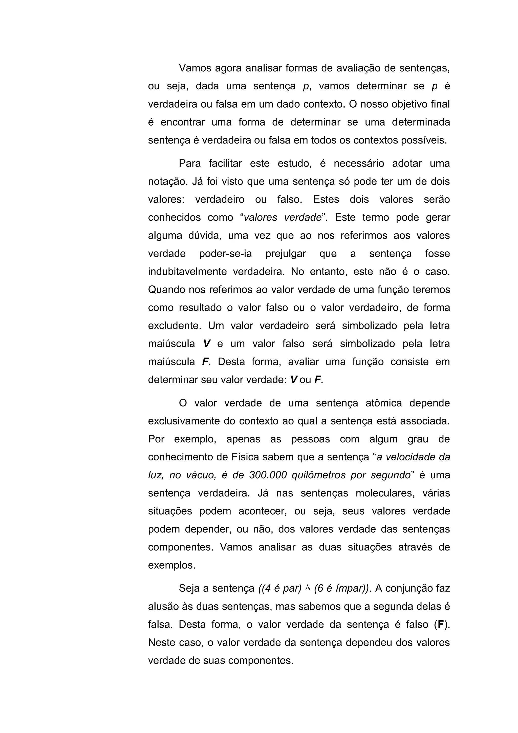 Vamos agora analisar formas de avaliação de sentenças,
ou seja, dada uma sentença p, vamos determinar se p é
verdadeira ou falsa em um dado contexto. O nosso objetivo final
é encontrar uma forma de determinar se uma determinada
sentença é verdadeira ou falsa em todos os contextos possíveis.
Para facilitar este estudo, é necessário adotar uma
notação. Já foi visto que uma sentença só pode ter um de dois
valores: verdadeiro ou falso. Estes dois valores serão
conhecidos como “valores verdade”. Este termo pode gerar
alguma dúvida, uma vez que ao nos referirmos aos valores
verdade poder-se-ia prejulgar que a sentença fosse
indubitavelmente verdadeira. No entanto, este não é o caso.
Quando nos referimos ao valor verdade de uma função teremos
como resultado o valor falso ou o valor verdadeiro, de forma
excludente. Um valor verdadeiro será simbolizado pela letra
maiúscula V e um valor falso será simbolizado pela letra
maiúscula F. Desta forma, avaliar uma função consiste em
determinar seu valor verdade: V ou F.
O valor verdade de uma sentença atômica depende
exclusivamente do contexto ao qual a sentença está associada.
Por exemplo, apenas as pessoas com algum grau de
conhecimento de Física sabem que a sentença “a velocidade da
luz, no vácuo, é de 300.000 quilômetros por segundo” é uma
sentença verdadeira. Já nas sentenças moleculares, várias
situações podem acontecer, ou seja, seus valores verdade
podem depender, ou não, dos valores verdade das sentenças
componentes. Vamos analisar as duas situações através de
exemplos.
Seja a sentença ((4 é par) ۸ (6 é ímpar)). A conjunção faz
alusão às duas sentenças, mas sabemos que a segunda delas é
falsa. Desta forma, o valor verdade da sentença é falso (F).
Neste caso, o valor verdade da sentença dependeu dos valores
verdade de suas componentes.
 