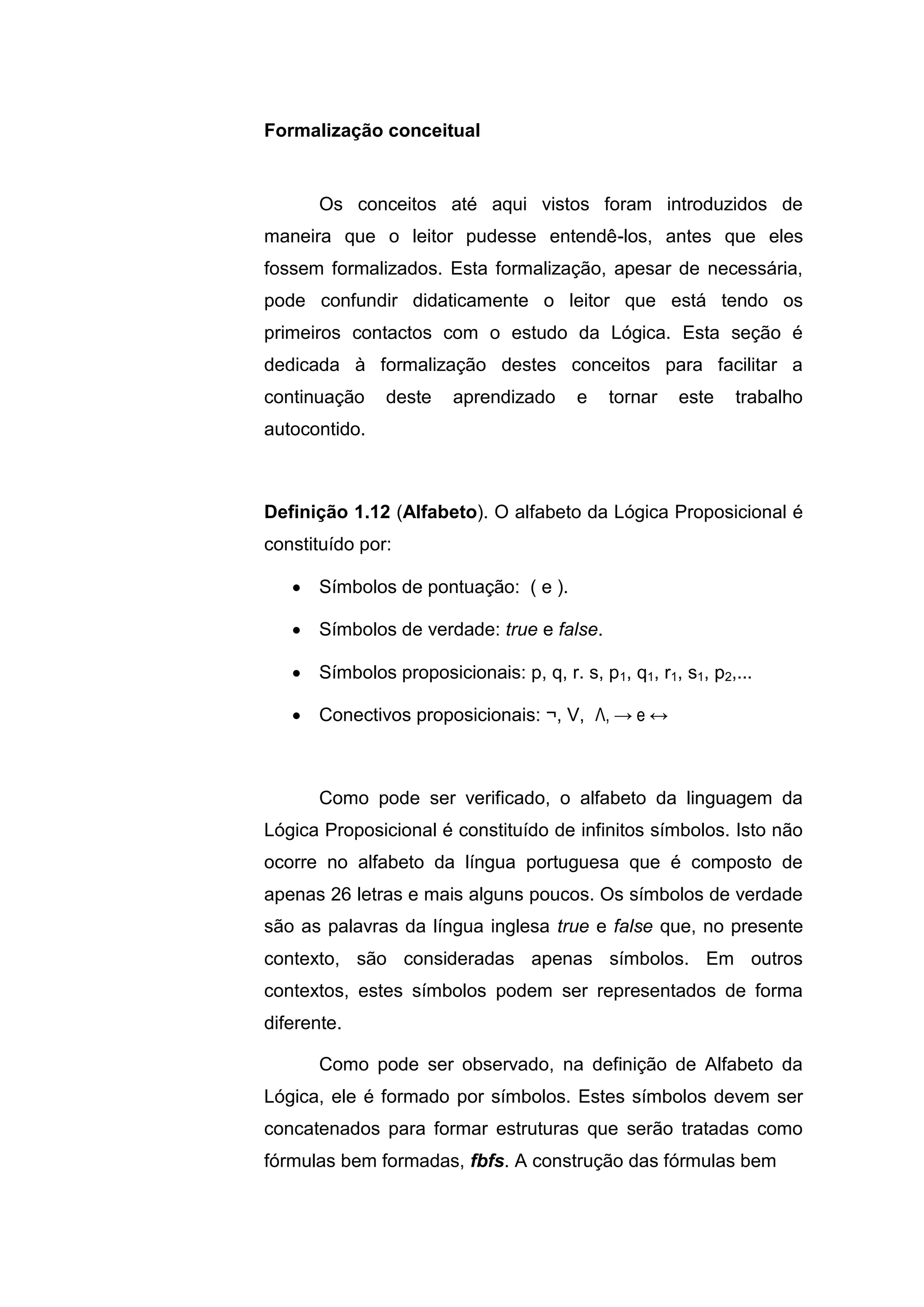 Os conceitos até aqui vistos foram introduzidos de
maneira que o leitor pudesse entendê-los, antes que eles
fossem formalizados. Esta formalização, apesar de necessária,
pode confundir didaticamente o leitor que está tendo os
primeiros contactos com o estudo da Lógica. Esta seção é
dedicada à formalização destes conceitos para facilitar a
continuação deste aprendizado e tornar este trabalho
autocontido.
Definição 1.12 (Alfabeto). O alfabeto da Lógica Proposicional é
constituído por:
 Símbolos de pontuação: ( e ).
 Símbolos de verdade: true e false.
 Símbolos proposicionais: p, q, r. s, p1, q1, r1, s1, p2,...
 Conectivos proposicionais: ¬, V, Λ, → e ↔
Como pode ser verificado, o alfabeto da linguagem da
Lógica Proposicional é constituído de infinitos símbolos. Isto não
ocorre no alfabeto da língua portuguesa que é composto de
apenas 26 letras e mais alguns poucos. Os símbolos de verdade
são as palavras da língua inglesa true e false que, no presente
contexto, são consideradas apenas símbolos. Em outros
contextos, estes símbolos podem ser representados de forma
diferente.
Como pode ser observado, na definição de Alfabeto da
Lógica, ele é formado por símbolos. Estes símbolos devem ser
concatenados para formar estruturas que serão tratadas como
fórmulas bem formadas, fbfs. A construção das fórmulas bem
Formalização conceitual
 