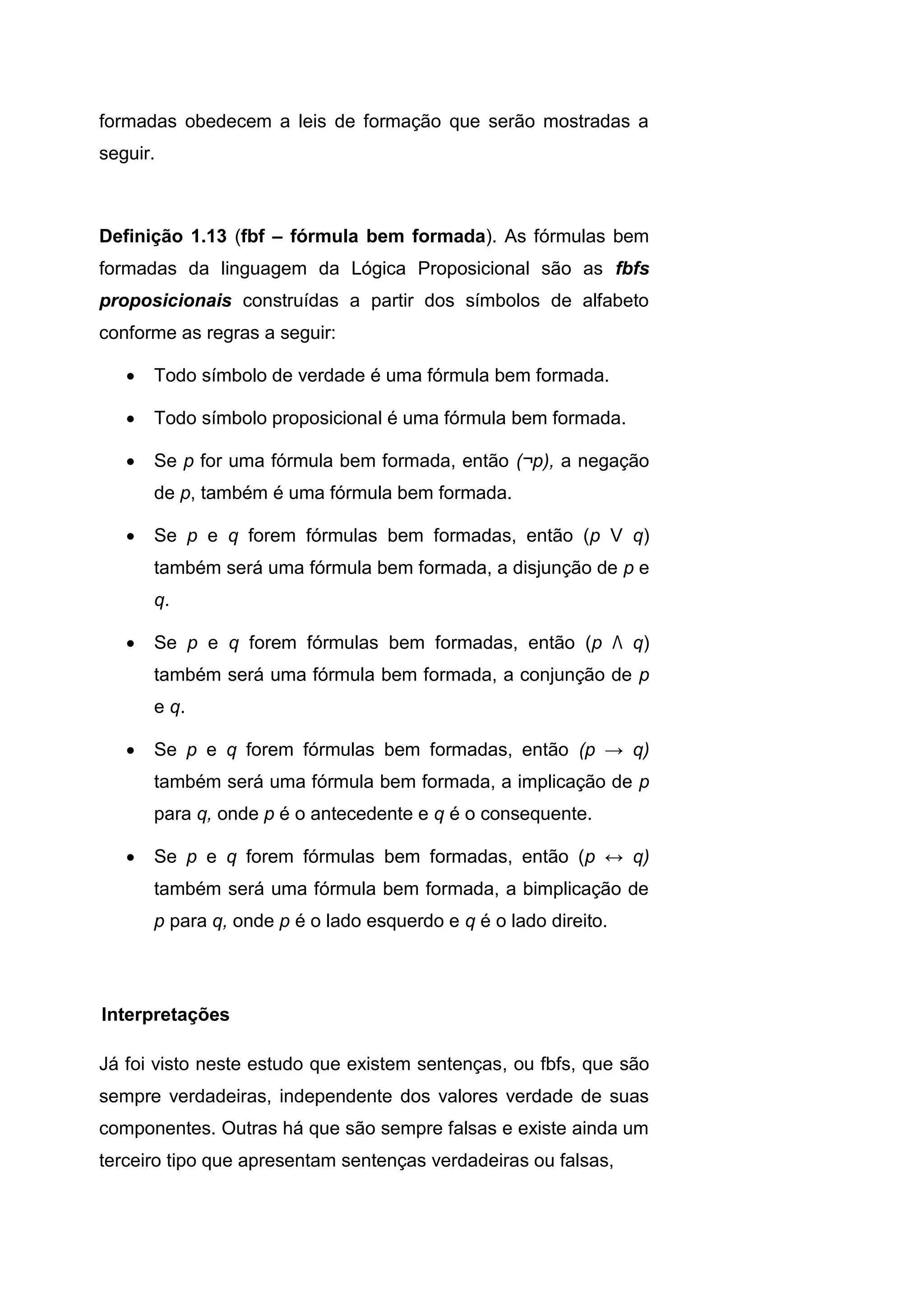 formadas obedecem a leis de formação que serão mostradas a
seguir.
Definição 1.13 (fbf – fórmula bem formada). As fórmulas bem
formadas da linguagem da Lógica Proposicional são as fbfs
proposicionais construídas a partir dos símbolos de alfabeto
conforme as regras a seguir:
 Todo símbolo de verdade é uma fórmula bem formada.
 Todo símbolo proposicional é uma fórmula bem formada.
 Se p for uma fórmula bem formada, então (¬p), a negação
de p, também é uma fórmula bem formada.
 Se p e q forem fórmulas bem formadas, então (p V q)
também será uma fórmula bem formada, a disjunção de p e
q.
 Se p e q forem fórmulas bem formadas, então (p Λ q)
também será uma fórmula bem formada, a conjunção de p
e q.
 Se p e q forem fórmulas bem formadas, então (p → q)
também será uma fórmula bem formada, a implicação de p
para q, onde p é o antecedente e q é o consequente.
 Se p e q forem fórmulas bem formadas, então (p ↔ q)
também será uma fórmula bem formada, a bimplicação de
p para q, onde p é o lado esquerdo e q é o lado direito.
Já foi visto neste estudo que existem sentenças, ou fbfs, que são
sempre verdadeiras, independente dos valores verdade de suas
componentes. Outras há que são sempre falsas e existe ainda um
terceiro tipo que apresentam sentenças verdadeiras ou falsas,
Interpretações
 