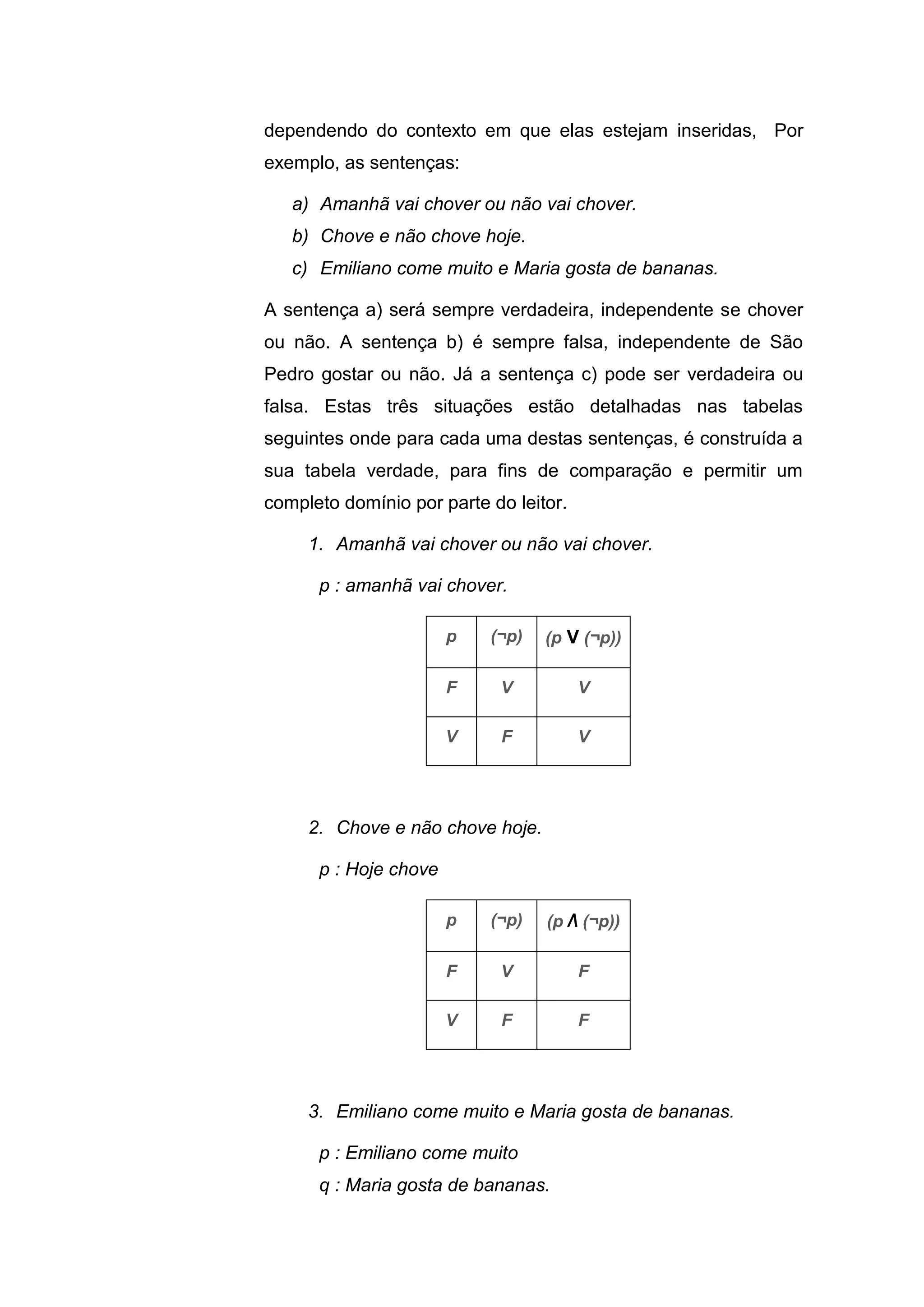 dependendo do contexto em que elas estejam inseridas, Por
exemplo, as sentenças:
a) Amanhã vai chover ou não vai chover.
b) Chove e não chove hoje.
c) Emiliano come muito e Maria gosta de bananas.
A sentença a) será sempre verdadeira, independente se chover
ou não. A sentença b) é sempre falsa, independente de São
Pedro gostar ou não. Já a sentença c) pode ser verdadeira ou
falsa. Estas três situações estão detalhadas nas tabelas
seguintes onde para cada uma destas sentenças, é construída a
sua tabela verdade, para fins de comparação e permitir um
completo domínio por parte do leitor.
1. Amanhã vai chover ou não vai chover.
p : amanhã vai chover.
p (¬p) (p V (¬p))
F V V
V F V
2. Chove e não chove hoje.
p : Hoje chove
p (¬p) (p Λ (¬p))
F V F
V F F
3. Emiliano come muito e Maria gosta de bananas.
p : Emiliano come muito
q : Maria gosta de bananas.
 