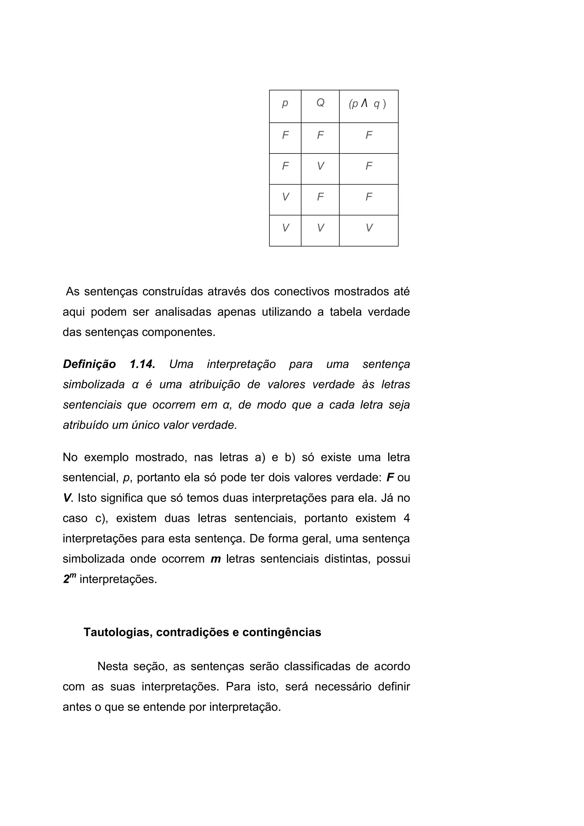 p Q (p Λ q (
F F F
F V F
V F F
V V V
As sentenças construídas através dos conectivos mostrados até
aqui podem ser analisadas apenas utilizando a tabela verdade
das sentenças componentes.
Definição 1.14. Uma interpretação para uma sentença
simbolizada α é uma atribuição de valores verdade às letras
sentenciais que ocorrem em α, de modo que a cada letra seja
atribuído um único valor verdade.
No exemplo mostrado, nas letras a) e b) só existe uma letra
sentencial, p, portanto ela só pode ter dois valores verdade: F ou
V. Isto significa que só temos duas interpretações para ela. Já no
caso c), existem duas letras sentenciais, portanto existem 4
interpretações para esta sentença. De forma geral, uma sentença
simbolizada onde ocorrem m letras sentenciais distintas, possui
2m
interpretações.
Tautologias, contradições e contingências
Nesta seção, as sentenças serão classificadas de acordo
com as suas interpretações. Para isto, será necessário definir
antes o que se entende por interpretação.
 
