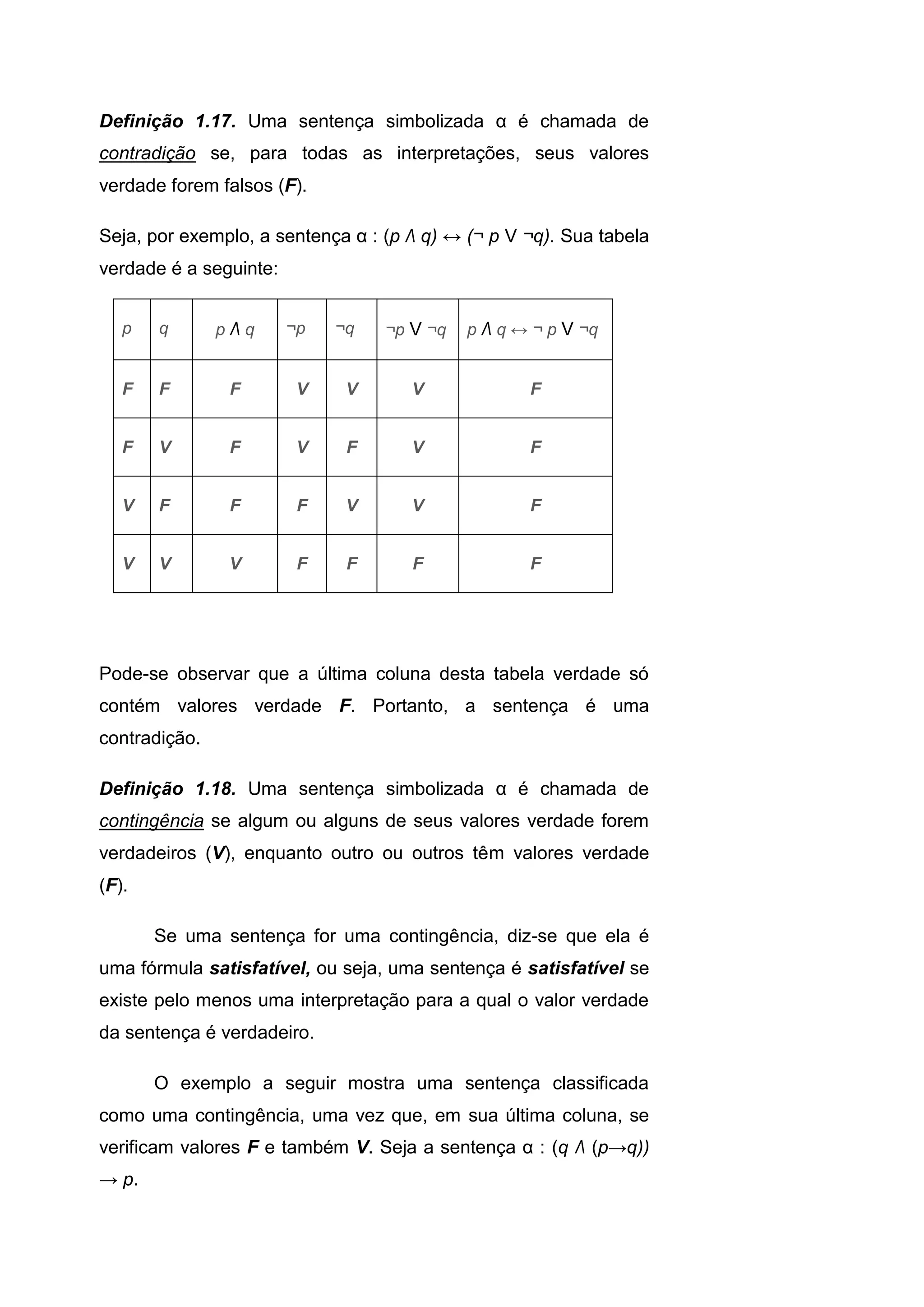 Definição 1.17. Uma sentença simbolizada α é chamada de
contradição se, para todas as interpretações, seus valores
verdade forem falsos (F).
Seja, por exemplo, a sentença α : (p Λ q) ↔ (¬ p V ¬q). Sua tabela
verdade é a seguinte:
p q p Λ q ¬p ¬q ¬p V ¬q p Λ q ↔ ¬ p V ¬q
F F F V V V F
F V F V F V F
V F F F V V F
V V V F F F F
Pode-se observar que a última coluna desta tabela verdade só
contém valores verdade F. Portanto, a sentença é uma
contradição.
Definição 1.18. Uma sentença simbolizada α é chamada de
contingência se algum ou alguns de seus valores verdade forem
verdadeiros (V), enquanto outro ou outros têm valores verdade
(F).
Se uma sentença for uma contingência, diz-se que ela é
uma fórmula satisfatível, ou seja, uma sentença é satisfatível se
existe pelo menos uma interpretação para a qual o valor verdade
da sentença é verdadeiro.
O exemplo a seguir mostra uma sentença classificada
como uma contingência, uma vez que, em sua última coluna, se
verificam valores F e também V. Seja a sentença α : (q Λ (p→q))
→ p.
 