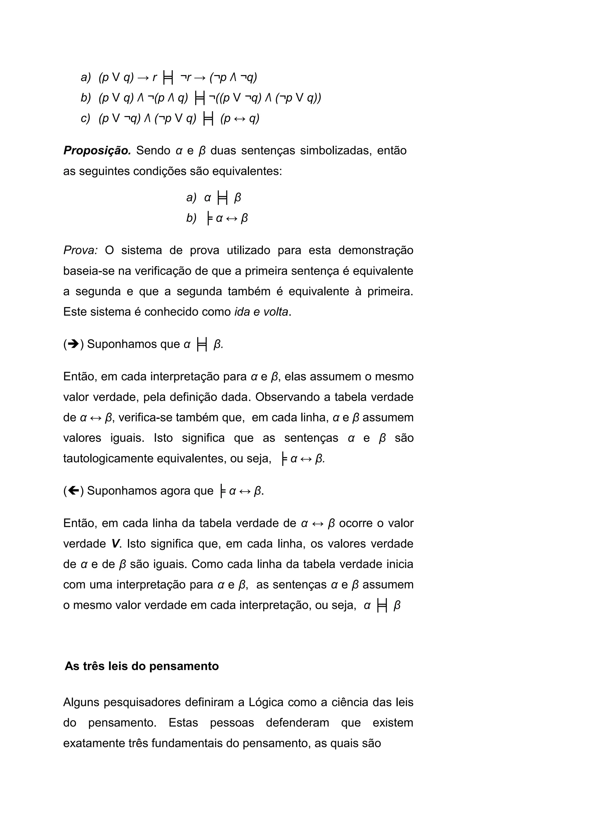 a) (p V q) → r ╞╡ ¬r → (¬p Λ ¬q)
b) (p V q) Λ ¬(p Λ q) ╞╡¬((p V ¬q) Λ (¬p V q))
c) (p V ¬q) Λ (¬p V q) ╞╡ (p ↔ q)
Proposição. Sendo α e β duas sentenças simbolizadas, então
as seguintes condições são equivalentes:
a) α ╞╡ β
b) ╞ α ↔ β
Prova: O sistema de prova utilizado para esta demonstração
baseia-se na verificação de que a primeira sentença é equivalente
a segunda e que a segunda também é equivalente à primeira.
Este sistema é conhecido como ida e volta.
() Suponhamos que α ╞╡ β.
Então, em cada interpretação para α e β, elas assumem o mesmo
valor verdade, pela definição dada. Observando a tabela verdade
de α ↔ β, verifica-se também que, em cada linha, α e β assumem
valores iguais. Isto significa que as sentenças α e β são
tautologicamente equivalentes, ou seja, ╞ α ↔ β.
() Suponhamos agora que ╞ α ↔ β.
Então, em cada linha da tabela verdade de α ↔ β ocorre o valor
verdade V. Isto significa que, em cada linha, os valores verdade
de α e de β são iguais. Como cada linha da tabela verdade inicia
com uma interpretação para α e β, as sentenças α e β assumem
o mesmo valor verdade em cada interpretação, ou seja, α ╞╡ β
Alguns pesquisadores definiram a Lógica como a ciência das leis
do pensamento. Estas pessoas defenderam que existem
exatamente três fundamentais do pensamento, as quais são
As três leis do pensamento
 