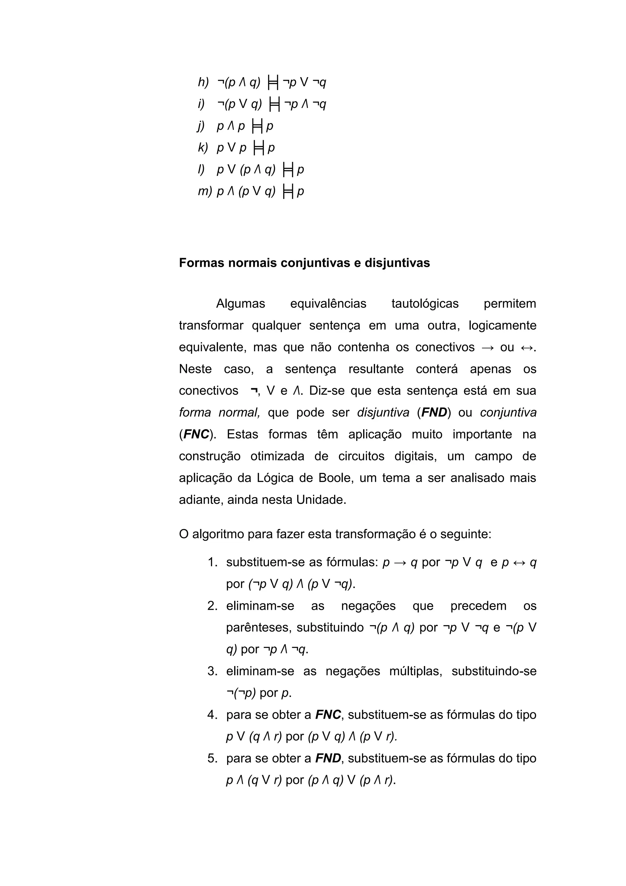 h) ¬(p Λ q) ╞╡¬p V ¬q
i) ¬(p V q) ╞╡¬p Λ ¬q
j) p Λ p ╞╡p
k) p V p ╞╡p
l) p V (p Λ q) ╞╡p
m) p Λ (p V q) ╞╡p
Algumas equivalências tautológicas permitem
transformar qualquer sentença em uma outra, logicamente
equivalente, mas que não contenha os conectivos → ou ↔.
Neste caso, a sentença resultante conterá apenas os
conectivos ¬, V e Λ. Diz-se que esta sentença está em sua
forma normal, que pode ser disjuntiva (FND) ou conjuntiva
(FNC). Estas formas têm aplicação muito importante na
construção otimizada de circuitos digitais, um campo de
aplicação da Lógica de Boole, um tema a ser analisado mais
adiante, ainda nesta Unidade.
O algoritmo para fazer esta transformação é o seguinte:
1. substituem-se as fórmulas: p → q por ¬p V q e p ↔ q
por (¬p V q) Λ (p V ¬q).
2. eliminam-se as negações que precedem os
parênteses, substituindo ¬(p Λ q) por ¬p V ¬q e ¬(p V
q) por ¬p Λ ¬q.
3. eliminam-se as negações múltiplas, substituindo-se
¬(¬p) por p.
4. para se obter a FNC, substituem-se as fórmulas do tipo
p V (q Λ r) por (p V q) Λ (p V r).
5. para se obter a FND, substituem-se as fórmulas do tipo
p Λ (q V r) por (p Λ q) V (p Λ r).
Formas normais conjuntivas e disjuntivas
 