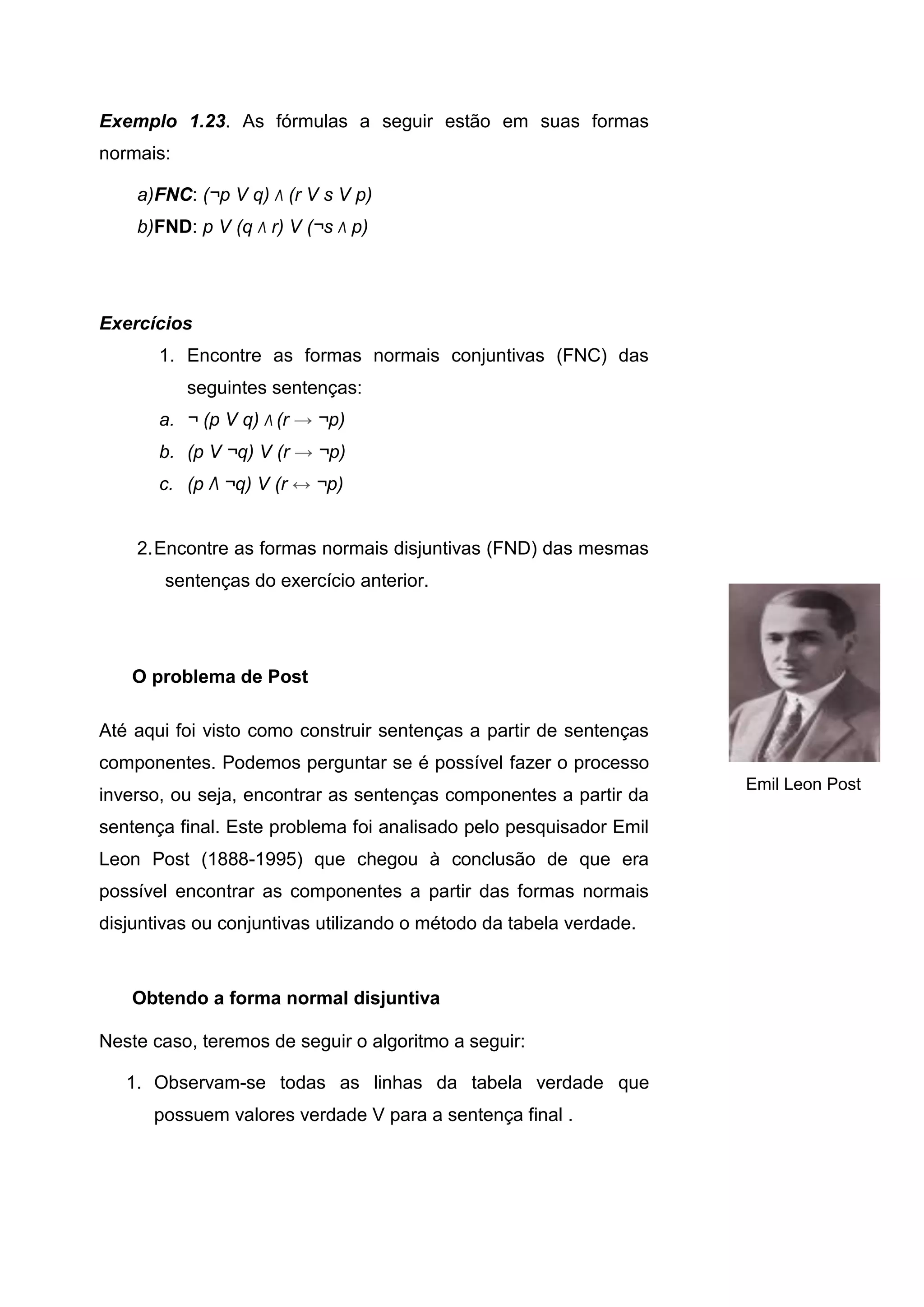 Exemplo 1.23. As fórmulas a seguir estão em suas formas
normais:
a)FNC: (¬p V q) Λ (r V s V p)
b)FND: p V (q Λ r) V (¬s Λ p)
Exercícios
1. Encontre as formas normais conjuntivas (FNC) das
seguintes sentenças:
a. ¬ (p V q) Λ (r → ¬p)
b. (p V ¬q) V (r → ¬p)
c. (p Λ ¬q) V (r ↔ ¬p)
2.Encontre as formas normais disjuntivas (FND) das mesmas
sentenças do exercício anterior.
O problema de Post
Até aqui foi visto como construir sentenças a partir de sentenças
componentes. Podemos perguntar se é possível fazer o processo
inverso, ou seja, encontrar as sentenças componentes a partir da
sentença final. Este problema foi analisado pelo pesquisador Emil
Leon Post (1888-1995) que chegou à conclusão de que era
possível encontrar as componentes a partir das formas normais
disjuntivas ou conjuntivas utilizando o método da tabela verdade.
Obtendo a forma normal disjuntiva
Neste caso, teremos de seguir o algoritmo a seguir:
1. Observam-se todas as linhas da tabela verdade que
possuem valores verdade V para a sentença final .
Emil Leon Post
 