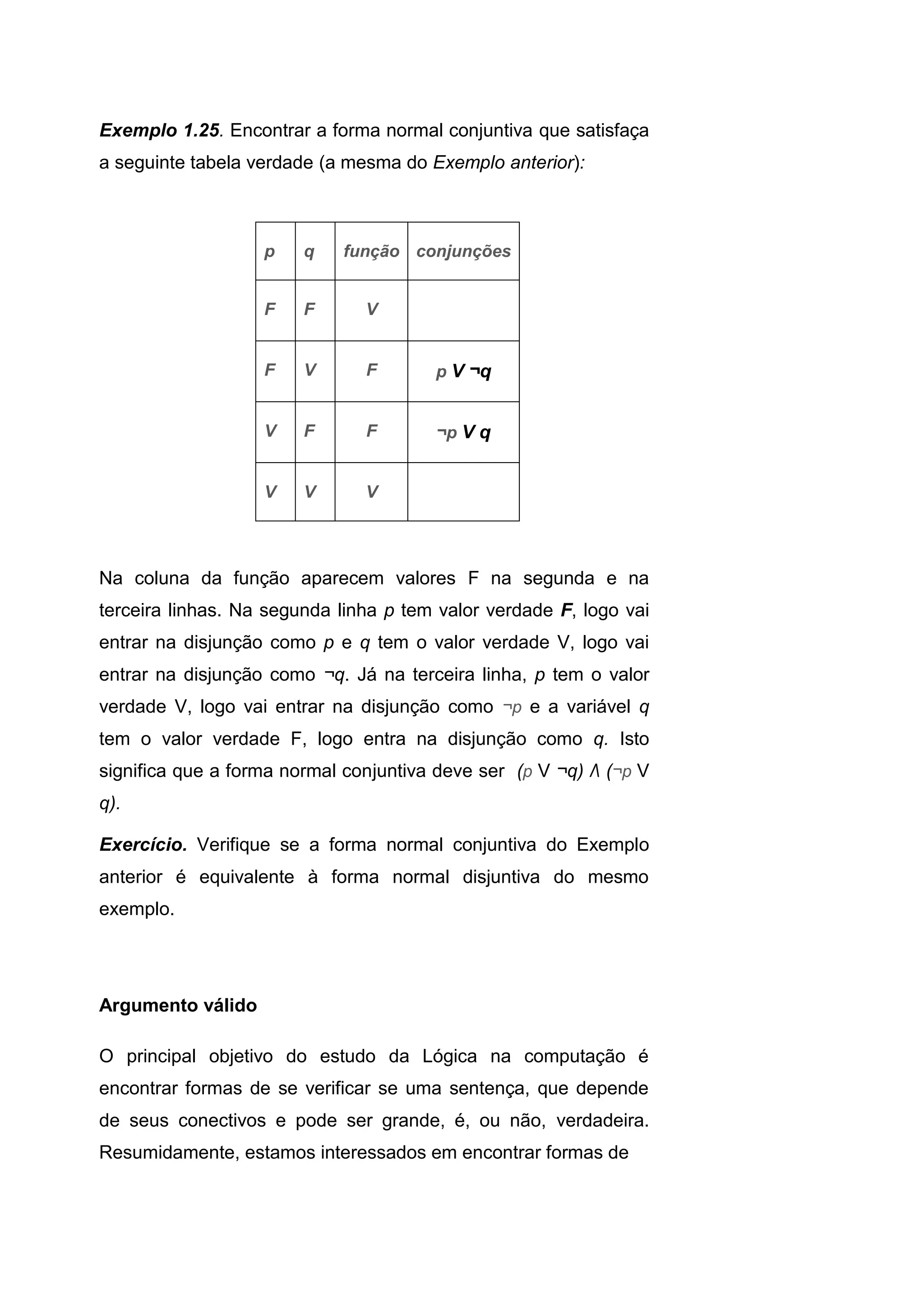 Exemplo 1.25. Encontrar a forma normal conjuntiva que satisfaça
a seguinte tabela verdade (a mesma do Exemplo anterior):
Na coluna da função aparecem valores F na segunda e na
terceira linhas. Na segunda linha p tem valor verdade F, logo vai
entrar na disjunção como p e q tem o valor verdade V, logo vai
entrar na disjunção como ¬q. Já na terceira linha, p tem o valor
verdade V, logo vai entrar na disjunção como ¬p e a variável q
tem o valor verdade F, logo entra na disjunção como q. Isto
significa que a forma normal conjuntiva deve ser (p V ¬q) Λ (¬p V
q).
Exercício. Verifique se a forma normal conjuntiva do Exemplo
anterior é equivalente à forma normal disjuntiva do mesmo
exemplo.
Argumento válido
O principal objetivo do estudo da Lógica na computação é
encontrar formas de se verificar se uma sentença, que depende
de seus conectivos e pode ser grande, é, ou não, verdadeira.
Resumidamente, estamos interessados em encontrar formas de
p q função conjunções
F F V
F V F p V ¬q
V F F ¬p V q
V V V
 