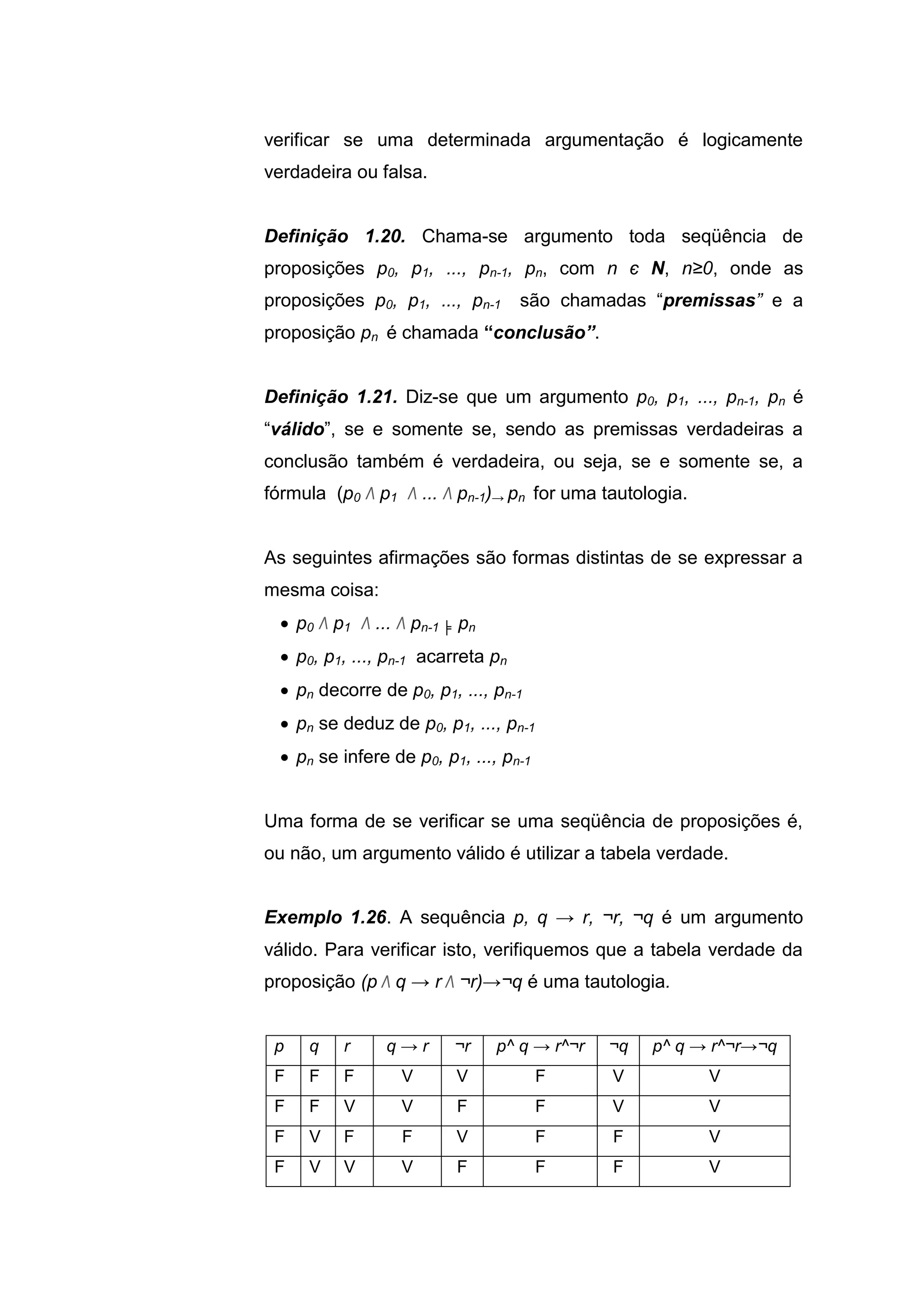 verificar se uma determinada argumentação é logicamente
verdadeira ou falsa.
Definição 1.20. Chama-se argumento toda seqüência de
proposições p0, p1, ..., pn-1, pn, com n є N, n≥0, onde as
proposições p0, p1, ..., pn-1 são chamadas “premissas” e a
proposição pn é chamada “conclusão”.
Definição 1.21. Diz-se que um argumento p0, p1, ..., pn-1, pn é
“válido”, se e somente se, sendo as premissas verdadeiras a
conclusão também é verdadeira, ou seja, se e somente se, a
fórmula (p0 Λ p1 Λ ... Λ pn-1)→ pn for uma tautologia.
As seguintes afirmações são formas distintas de se expressar a
mesma coisa:
 p0 Λ p1 Λ ... Λ pn-1 ╞ pn
 p0, p1, ..., pn-1 acarreta pn
 pn decorre de p0, p1, ..., pn-1
 pn se deduz de p0, p1, ..., pn-1
 pn se infere de p0, p1, ..., pn-1
Uma forma de se verificar se uma seqüência de proposições é,
ou não, um argumento válido é utilizar a tabela verdade.
Exemplo 1.26. A sequência p, q → r, ¬r, ¬q é um argumento
válido. Para verificar isto, verifiquemos que a tabela verdade da
proposição (p Λ q → r Λ ¬r)→¬q é uma tautologia.
p q r q → r ¬r p^ q → r^¬r ¬q p^ q → r^¬r→¬q
F F F V V F V V
F F V V F F V V
F V F F V F F V
F V V V F F F V
 