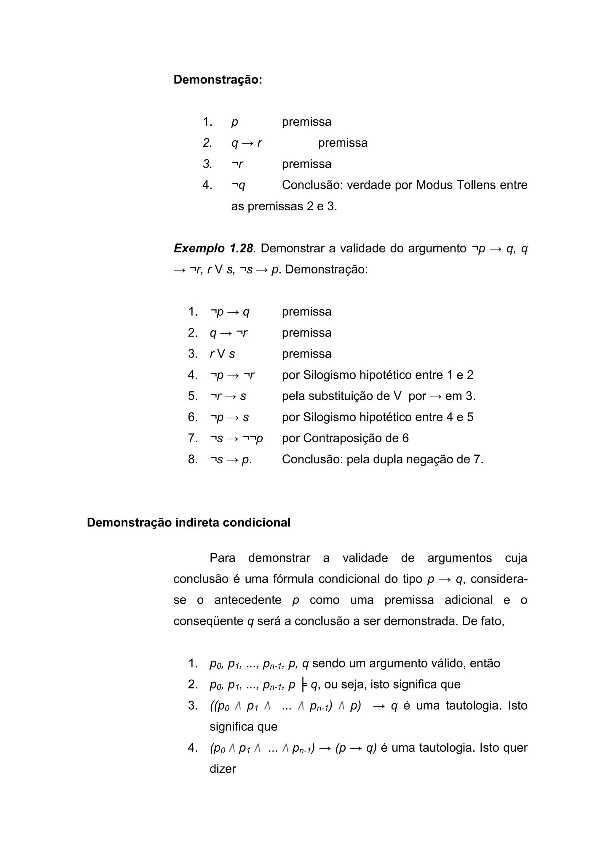 Demonstração:
1. p premissa
2. q → r premissa
3. ¬r premissa
4. ¬q Conclusão: verdade por Modus Tollens entre
as premissas 2 e 3.
Exemplo 1.28. Demonstrar a validade do argumento ¬p → q, q
→ ¬r, r V s, ¬s → p. Demonstração:
1. ¬p → q premissa
2. q → ¬r premissa
3. r V s premissa
4. ¬p → ¬r por Silogismo hipotético entre 1 e 2
5. ¬r → s pela substituição de V por → em 3.
6. ¬p → s por Silogismo hipotético entre 4 e 5
7. ¬s → ¬¬p por Contraposição de 6
8. ¬s → p. Conclusão: pela dupla negação de 7.
Demonstração indireta condicional
Para demonstrar a validade de argumentos cuja
conclusão é uma fórmula condicional do tipo p → q, considera-
se o antecedente p como uma premissa adicional e o
conseqüente q será a conclusão a ser demonstrada. De fato,
1. p0, p1, ..., pn-1, p, q sendo um argumento válido, então
2. p0, p1, ..., pn-1, p ╞ q, ou seja, isto significa que
3. ((p0 Λ p1 Λ ... Λ pn-1) Λ p) → q é uma tautologia. Isto
significa que
4. (p0 Λ p1 Λ ... Λ pn-1) → (p → q) é uma tautologia. Isto quer
dizer
 