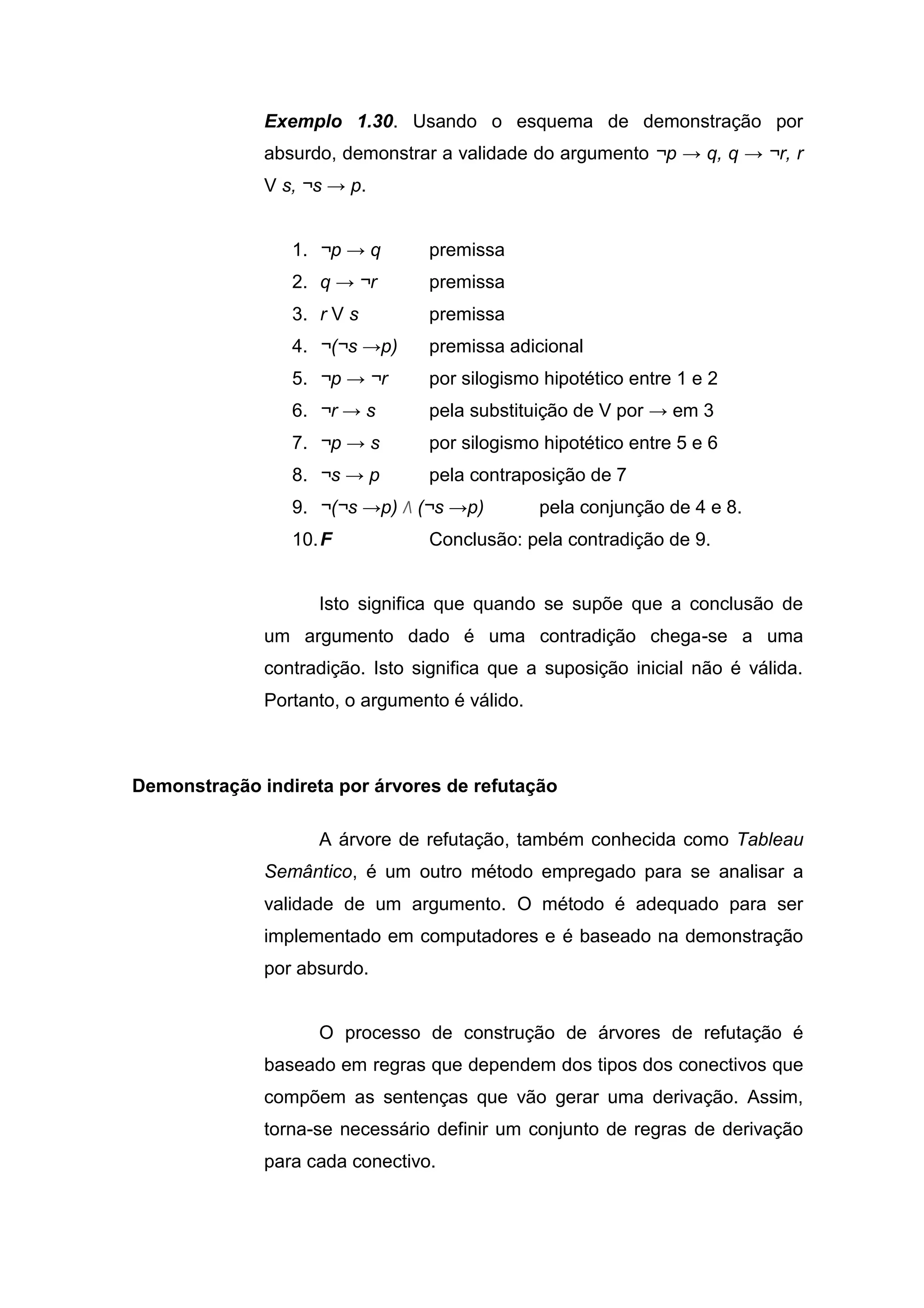 Exemplo 1.30. Usando o esquema de demonstração por
absurdo, demonstrar a validade do argumento ¬p → q, q → ¬r, r
V s, ¬s → p.
1. ¬p → q premissa
2. q → ¬r premissa
3. r V s premissa
4. ¬(¬s →p) premissa adicional
5. ¬p → ¬r por silogismo hipotético entre 1 e 2
6. ¬r → s pela substituição de V por → em 3
7. ¬p → s por silogismo hipotético entre 5 e 6
8. ¬s → p pela contraposição de 7
9. ¬(¬s →p) Λ (¬s →p) pela conjunção de 4 e 8.
10.F Conclusão: pela contradição de 9.
Isto significa que quando se supõe que a conclusão de
um argumento dado é uma contradição chega-se a uma
contradição. Isto significa que a suposição inicial não é válida.
Portanto, o argumento é válido.
Demonstração indireta por árvores de refutação
A árvore de refutação, também conhecida como Tableau
Semântico, é um outro método empregado para se analisar a
validade de um argumento. O método é adequado para ser
implementado em computadores e é baseado na demonstração
por absurdo.
O processo de construção de árvores de refutação é
baseado em regras que dependem dos tipos dos conectivos que
compõem as sentenças que vão gerar uma derivação. Assim,
torna-se necessário definir um conjunto de regras de derivação
para cada conectivo.
 