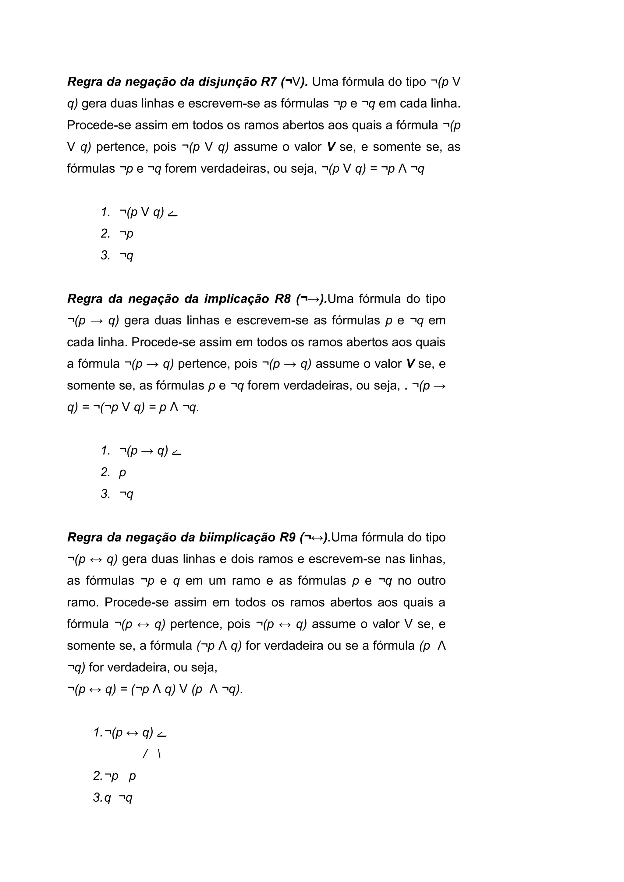 Regra da negação da disjunção R7 (¬V). Uma fórmula do tipo ¬(p V
q) gera duas linhas e escrevem-se as fórmulas ¬p e ¬q em cada linha.
Procede-se assim em todos os ramos abertos aos quais a fórmula ¬(p
V q) pertence, pois ¬(p V q) assume o valor V se, e somente se, as
fórmulas ¬p e ¬q forem verdadeiras, ou seja, ¬(p V q) = ¬p Λ ¬q
1. ¬(p V q) ‫ے‬
2. ¬p
3. ¬q
Regra da negação da implicação R8 (¬→).Uma fórmula do tipo
¬(p → q) gera duas linhas e escrevem-se as fórmulas p e ¬q em
cada linha. Procede-se assim em todos os ramos abertos aos quais
a fórmula ¬(p → q) pertence, pois ¬(p → q) assume o valor V se, e
somente se, as fórmulas p e ¬q forem verdadeiras, ou seja, . ¬(p →
q) = ¬(¬p V q) = p Λ ¬q.
1. ¬(p → q) ‫ے‬
2. p
3. ¬q
Regra da negação da biimplicação R9 (¬↔).Uma fórmula do tipo
¬(p ↔ q) gera duas linhas e dois ramos e escrevem-se nas linhas,
as fórmulas ¬p e q em um ramo e as fórmulas p e ¬q no outro
ramo. Procede-se assim em todos os ramos abertos aos quais a
fórmula ¬(p ↔ q) pertence, pois ¬(p ↔ q) assume o valor V se, e
somente se, a fórmula (¬p Λ q) for verdadeira ou se a fórmula (p Λ
¬q) for verdadeira, ou seja,
¬(p ↔ q) = (¬p Λ q) V (p Λ ¬q).
1.¬(p ↔ q) ‫ے‬
/ 
2.¬p p
3.q ¬q
 