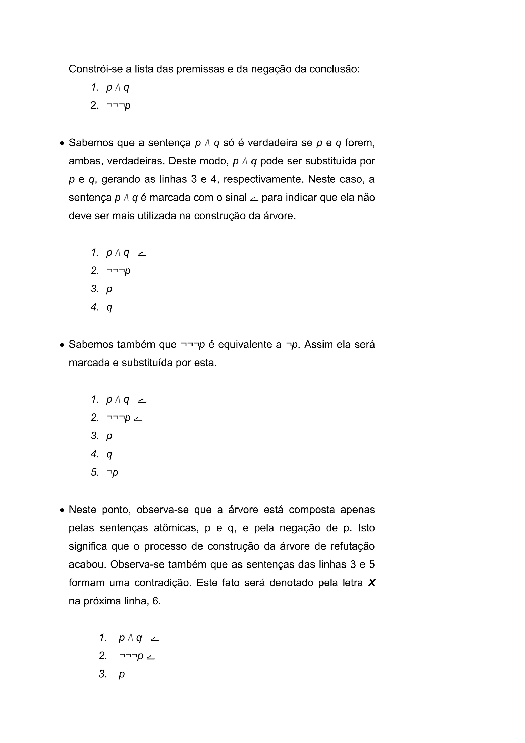Constrói-se a lista das premissas e da negação da conclusão:
1. p Λ q
2. ¬¬¬p
 Sabemos que a sentença p Λ q só é verdadeira se p e q forem,
ambas, verdadeiras. Deste modo, p Λ q pode ser substituída por
p e q, gerando as linhas 3 e 4, respectivamente. Neste caso, a
sentença p Λ q é marcada com o sinal ‫ے‬ para indicar que ela não
deve ser mais utilizada na construção da árvore.
1. p Λ q ‫ے‬
2. ¬¬¬p
3. p
4. q
 Sabemos também que ¬¬¬p é equivalente a ¬p. Assim ela será
marcada e substituída por esta.
1. p Λ q ‫ے‬
2. ¬¬¬p ‫ے‬
3. p
4. q
5. ¬p
 Neste ponto, observa-se que a árvore está composta apenas
pelas sentenças atômicas, p e q, e pela negação de p. Isto
significa que o processo de construção da árvore de refutação
acabou. Observa-se também que as sentenças das linhas 3 e 5
formam uma contradição. Este fato será denotado pela letra X
na próxima linha, 6.
1. p Λ q ‫ے‬
2. ¬¬¬p ‫ے‬
3. p
 