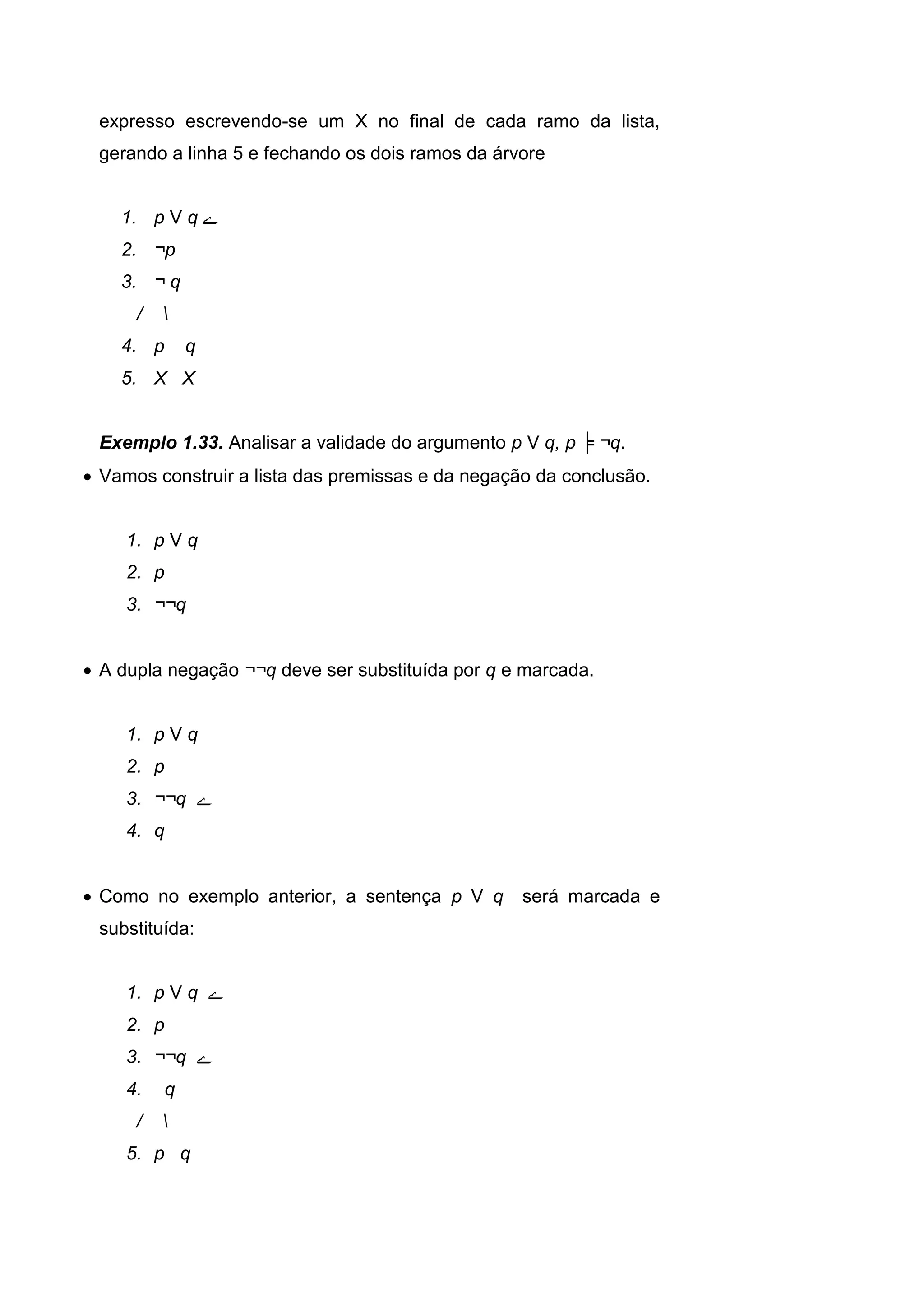 expresso escrevendo-se um X no final de cada ramo da lista,
gerando a linha 5 e fechando os dois ramos da árvore
1. p V q ‫ے‬
2. ¬p
3. ¬ q
/ 
4. p q
5. X X
Exemplo 1.33. Analisar a validade do argumento p V q, p ╞ ¬q.
 Vamos construir a lista das premissas e da negação da conclusão.
1. p V q
2. p
3. ¬¬q
 A dupla negação ¬¬q deve ser substituída por q e marcada.
1. p V q
2. p
3. ¬¬q ‫ے‬
4. q
 Como no exemplo anterior, a sentença p V q será marcada e
substituída:
1. p V q ‫ے‬
2. p
3. ¬¬q ‫ے‬
4. q
/ 
5. p q
 