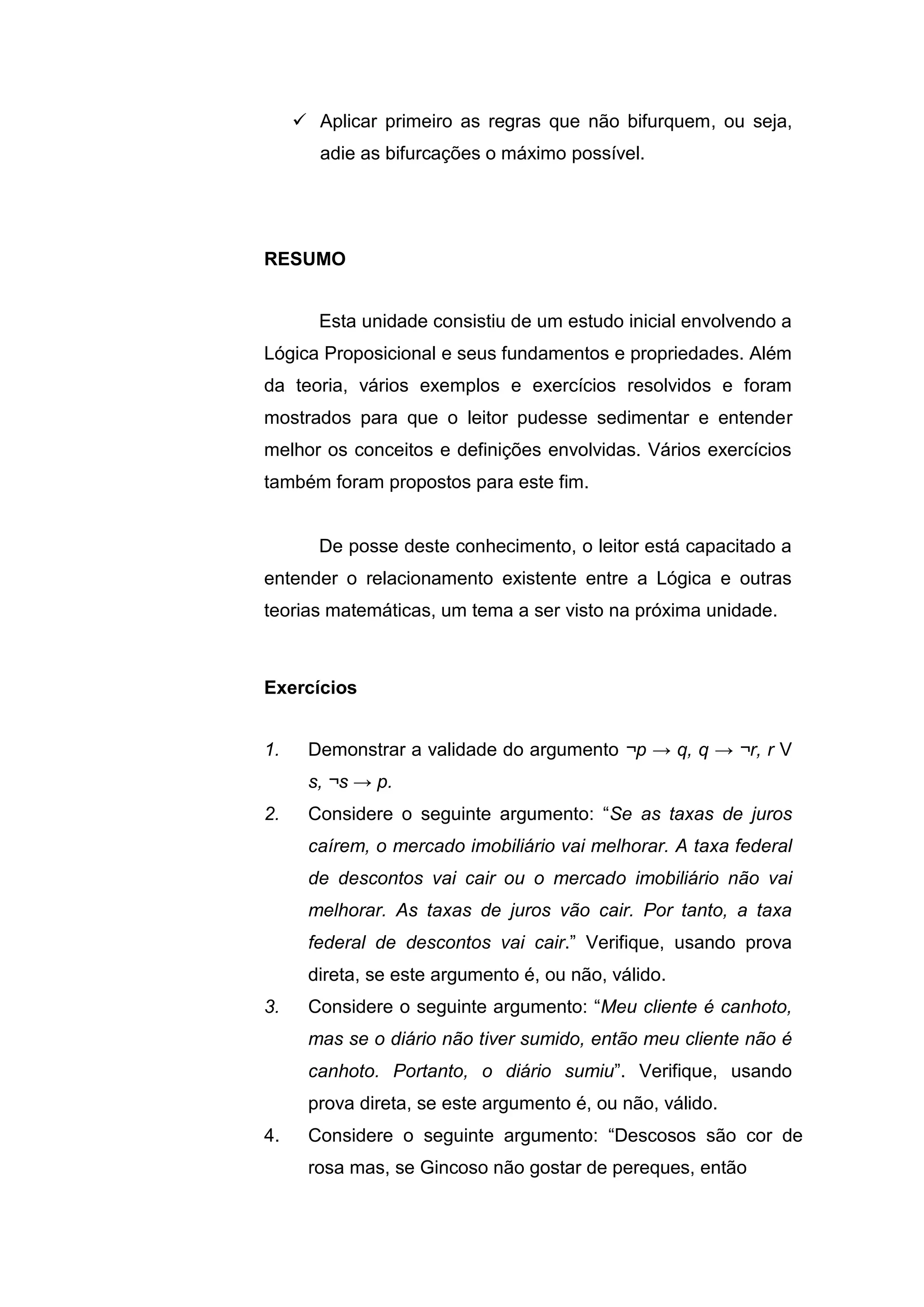  Aplicar primeiro as regras que não bifurquem, ou seja,
adie as bifurcações o máximo possível.
Esta unidade consistiu de um estudo inicial envolvendo a
Lógica Proposicional e seus fundamentos e propriedades. Além
da teoria, vários exemplos e exercícios resolvidos e foram
mostrados para que o leitor pudesse sedimentar e entender
melhor os conceitos e definições envolvidas. Vários exercícios
também foram propostos para este fim.
De posse deste conhecimento, o leitor está capacitado a
entender o relacionamento existente entre a Lógica e outras
teorias matemáticas, um tema a ser visto na próxima unidade.
1. Demonstrar a validade do argumento ¬p → q, q → ¬r, r V
s, ¬s → p.
2. Considere o seguinte argumento: “Se as taxas de juros
caírem, o mercado imobiliário vai melhorar. A taxa federal
de descontos vai cair ou o mercado imobiliário não vai
melhorar. As taxas de juros vão cair. Por tanto, a taxa
federal de descontos vai cair.” Verifique, usando prova
direta, se este argumento é, ou não, válido.
3. Considere o seguinte argumento: “Meu cliente é canhoto,
mas se o diário não tiver sumido, então meu cliente não é
canhoto. Portanto, o diário sumiu”. Verifique, usando
prova direta, se este argumento é, ou não, válido.
4. Considere o seguinte argumento: “Descosos são cor de
rosa mas, se Gincoso não gostar de pereques, então
RESUMO
Exercícios
 