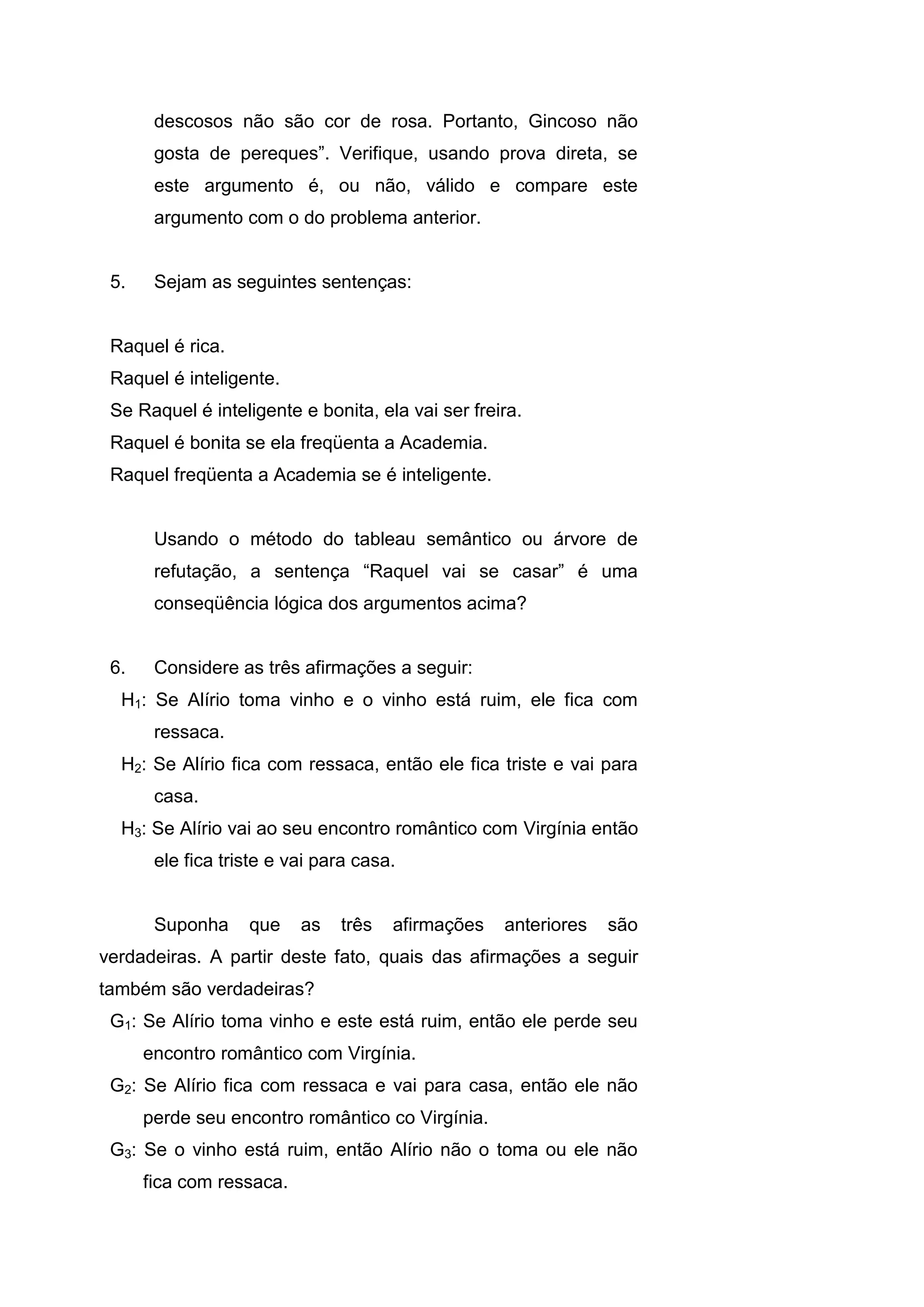 descosos não são cor de rosa. Portanto, Gincoso não
gosta de pereques”. Verifique, usando prova direta, se
este argumento é, ou não, válido e compare este
argumento com o do problema anterior.
5. Sejam as seguintes sentenças:
Raquel é rica.
Raquel é inteligente.
Se Raquel é inteligente e bonita, ela vai ser freira.
Raquel é bonita se ela freqüenta a Academia.
Raquel freqüenta a Academia se é inteligente.
Usando o método do tableau semântico ou árvore de
refutação, a sentença “Raquel vai se casar” é uma
conseqüência lógica dos argumentos acima?
6. Considere as três afirmações a seguir:
H1: Se Alírio toma vinho e o vinho está ruim, ele fica com
ressaca.
H2: Se Alírio fica com ressaca, então ele fica triste e vai para
casa.
H3: Se Alírio vai ao seu encontro romântico com Virgínia então
ele fica triste e vai para casa.
Suponha que as três afirmações anteriores são
verdadeiras. A partir deste fato, quais das afirmações a seguir
também são verdadeiras?
G1: Se Alírio toma vinho e este está ruim, então ele perde seu
encontro romântico com Virgínia.
G2: Se Alírio fica com ressaca e vai para casa, então ele não
perde seu encontro romântico co Virgínia.
G3: Se o vinho está ruim, então Alírio não o toma ou ele não
fica com ressaca.
 