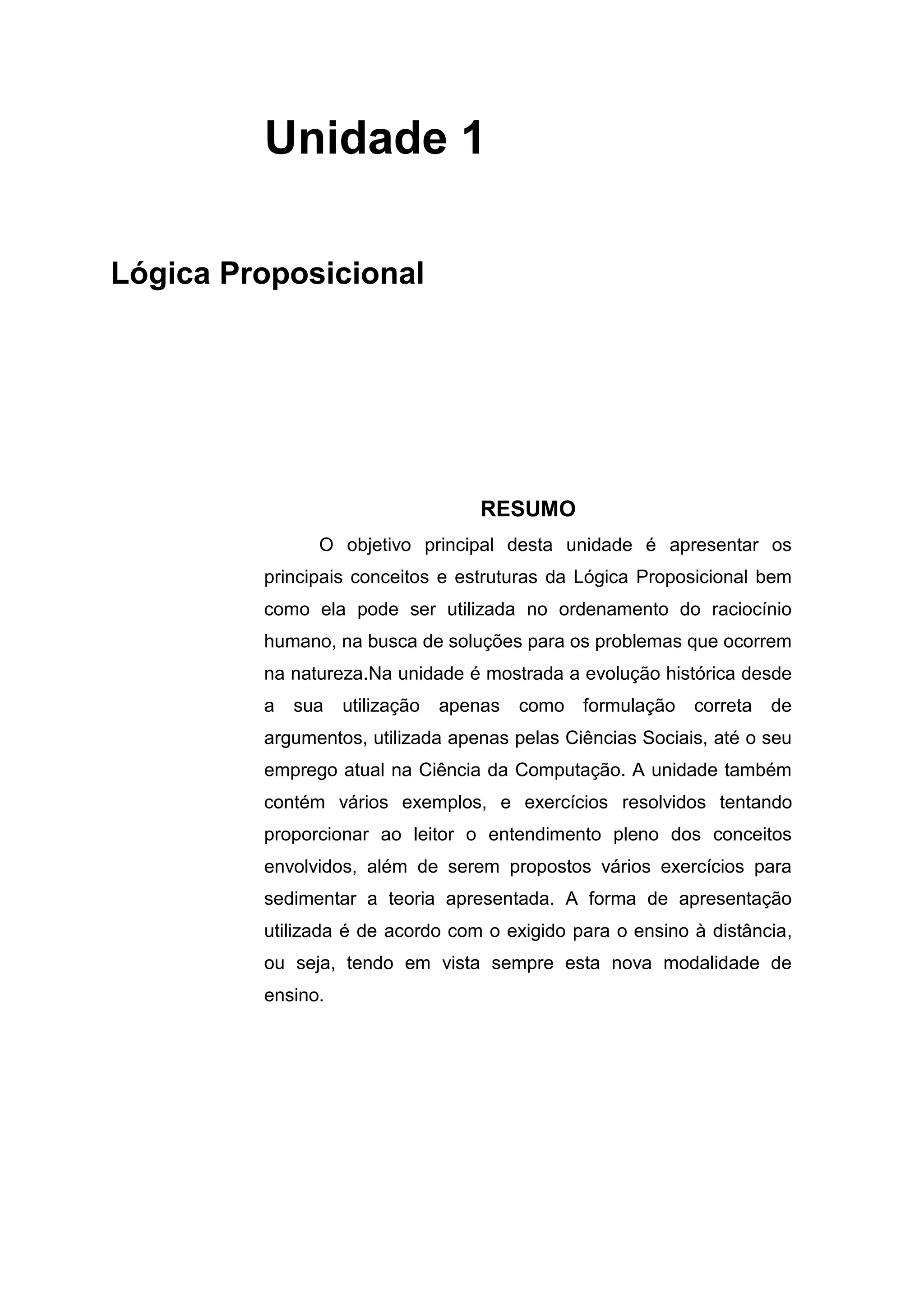 Unidade 1
Lógica Proposicional
RESUMO
O objetivo principal desta unidade é apresentar os
principais conceitos e estruturas da Lógica Proposicional bem
como ela pode ser utilizada no ordenamento do raciocínio
humano, na busca de soluções para os problemas que ocorrem
na natureza.Na unidade é mostrada a evolução histórica desde
a sua utilização apenas como formulação correta de
argumentos, utilizada apenas pelas Ciências Sociais, até o seu
emprego atual na Ciência da Computação. A unidade também
contém vários exemplos, e exercícios resolvidos tentando
proporcionar ao leitor o entendimento pleno dos conceitos
envolvidos, além de serem propostos vários exercícios para
sedimentar a teoria apresentada. A forma de apresentação
utilizada é de acordo com o exigido para o ensino à distância,
ou seja, tendo em vista sempre esta nova modalidade de
ensino.
 