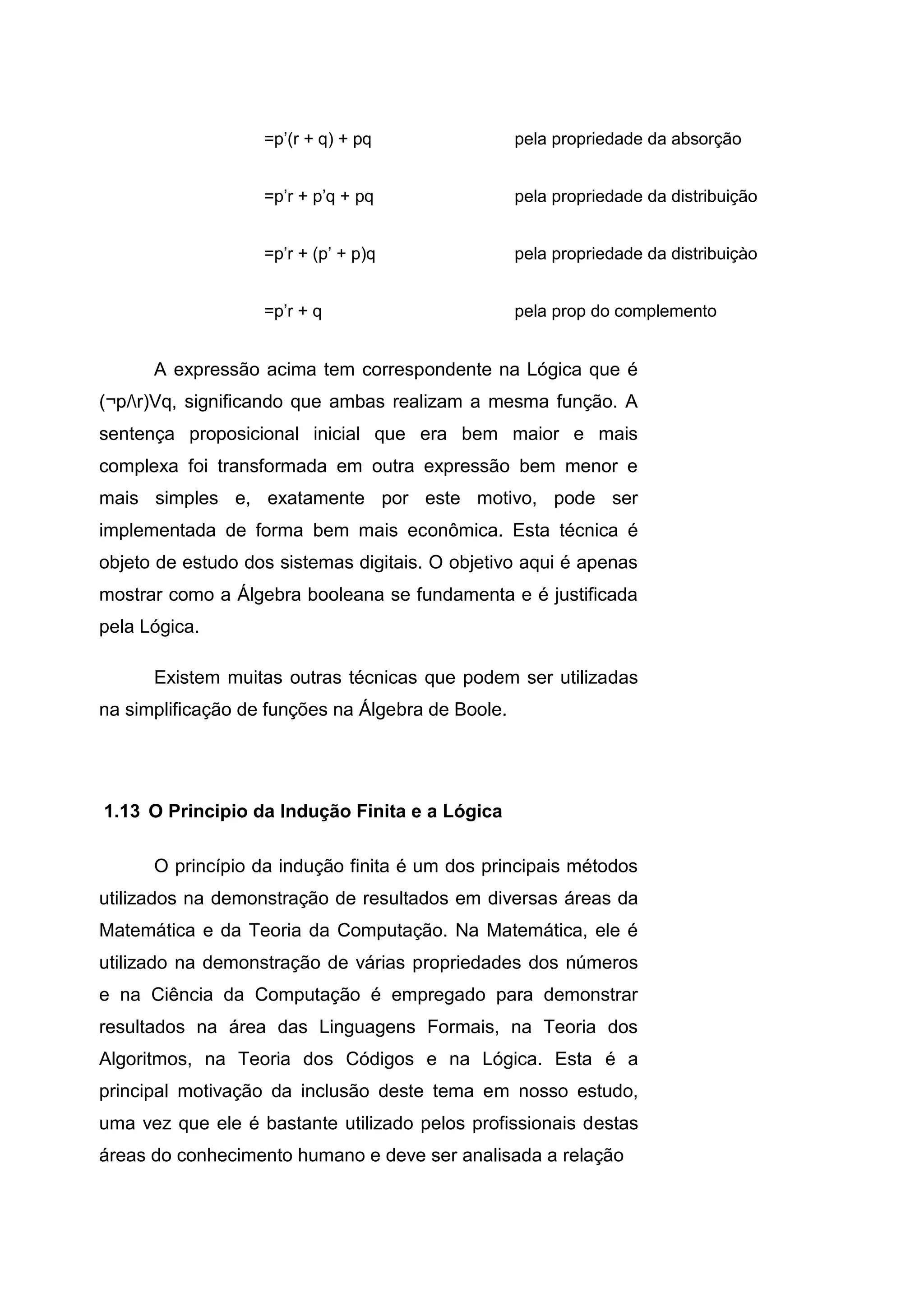 =p’(r + q) + pq pela propriedade da absorção
=p’r + p’q + pq pela propriedade da distribuição
=p’r + (p’ + p)q pela propriedade da distribuiçào
=p’r + q pela prop do complemento
A expressão acima tem correspondente na Lógica que é
(¬pΛr)Vq, significando que ambas realizam a mesma função. A
sentença proposicional inicial que era bem maior e mais
complexa foi transformada em outra expressão bem menor e
mais simples e, exatamente por este motivo, pode ser
implementada de forma bem mais econômica. Esta técnica é
objeto de estudo dos sistemas digitais. O objetivo aqui é apenas
mostrar como a Álgebra booleana se fundamenta e é justificada
pela Lógica.
Existem muitas outras técnicas que podem ser utilizadas
na simplificação de funções na Álgebra de Boole.
O princípio da indução finita é um dos principais métodos
utilizados na demonstração de resultados em diversas áreas da
Matemática e da Teoria da Computação. Na Matemática, ele é
utilizado na demonstração de várias propriedades dos números
e na Ciência da Computação é empregado para demonstrar
resultados na área das Linguagens Formais, na Teoria dos
Algoritmos, na Teoria dos Códigos e na Lógica. Esta é a
principal motivação da inclusão deste tema em nosso estudo,
uma vez que ele é bastante utilizado pelos profissionais destas
áreas do conhecimento humano e deve ser analisada a relação
1.13 O Principio da Indução Finita e a Lógica
 