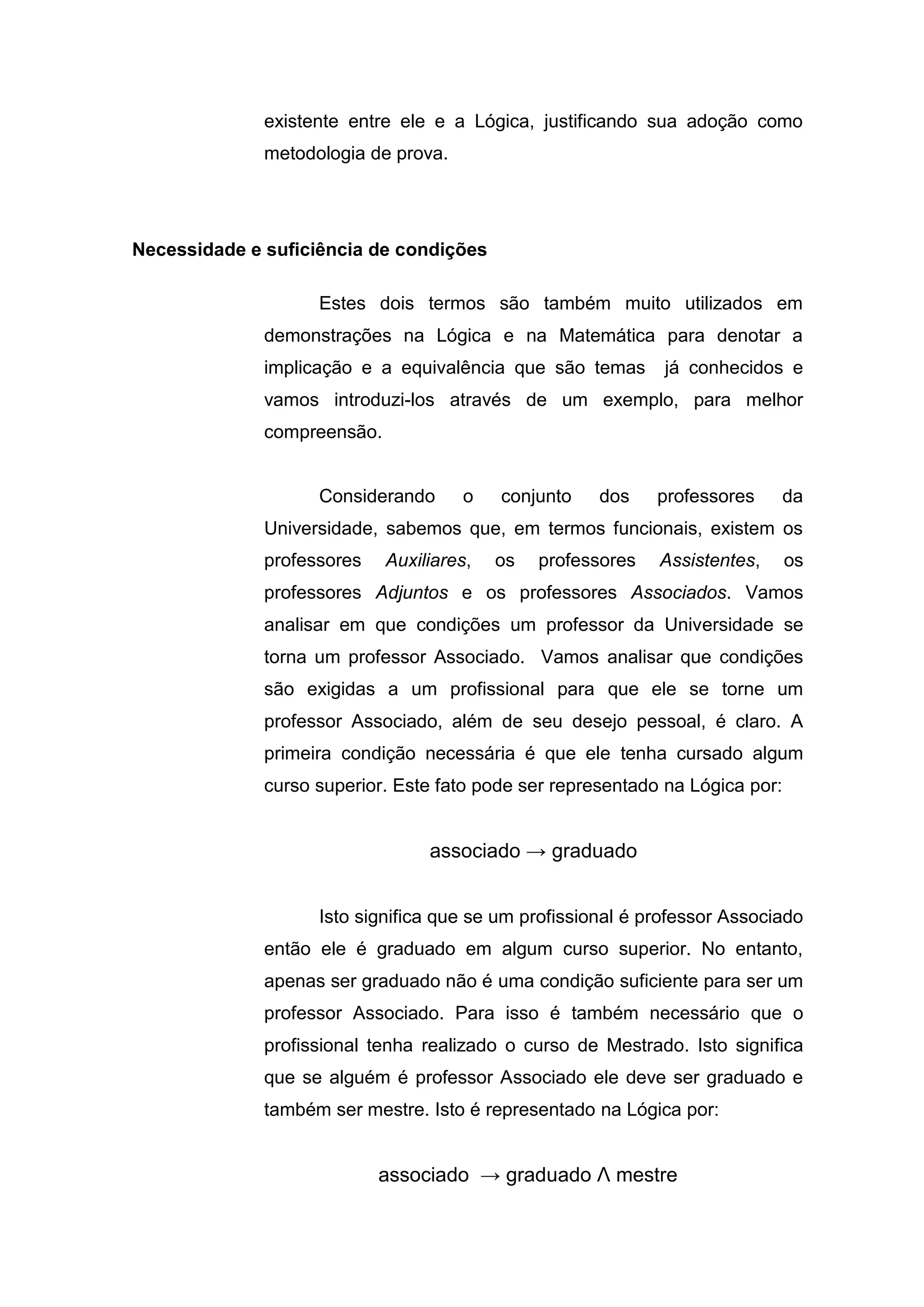 existente entre ele e a Lógica, justificando sua adoção como
metodologia de prova.
Necessidade e suficiência de condições
Estes dois termos são também muito utilizados em
demonstrações na Lógica e na Matemática para denotar a
implicação e a equivalência que são temas já conhecidos e
vamos introduzi-los através de um exemplo, para melhor
compreensão.
Considerando o conjunto dos professores da
Universidade, sabemos que, em termos funcionais, existem os
professores Auxiliares, os professores Assistentes, os
professores Adjuntos e os professores Associados. Vamos
analisar em que condições um professor da Universidade se
torna um professor Associado. Vamos analisar que condições
são exigidas a um profissional para que ele se torne um
professor Associado, além de seu desejo pessoal, é claro. A
primeira condição necessária é que ele tenha cursado algum
curso superior. Este fato pode ser representado na Lógica por:
associado → graduado
Isto significa que se um profissional é professor Associado
então ele é graduado em algum curso superior. No entanto,
apenas ser graduado não é uma condição suficiente para ser um
professor Associado. Para isso é também necessário que o
profissional tenha realizado o curso de Mestrado. Isto significa
que se alguém é professor Associado ele deve ser graduado e
também ser mestre. Isto é representado na Lógica por:
associado → graduado Λ mestre
 