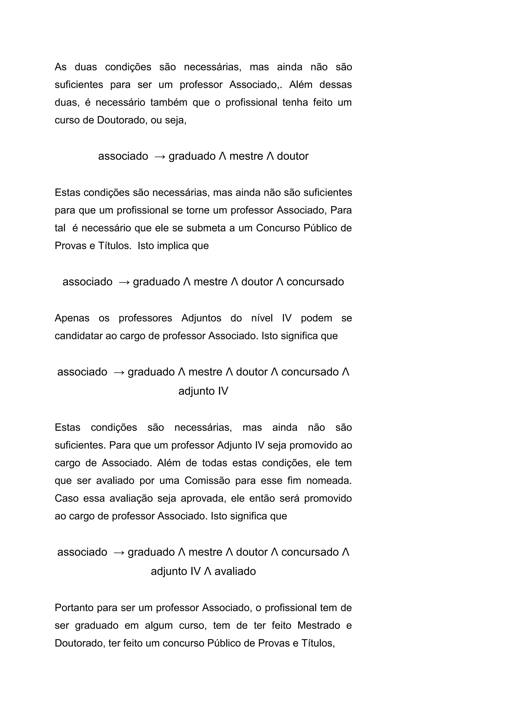 As duas condições são necessárias, mas ainda não são
suficientes para ser um professor Associado,. Além dessas
duas, é necessário também que o profissional tenha feito um
curso de Doutorado, ou seja,
associado → graduado Λ mestre Λ doutor
Estas condições são necessárias, mas ainda não são suficientes
para que um profissional se torne um professor Associado, Para
tal é necessário que ele se submeta a um Concurso Público de
Provas e Títulos. Isto implica que
associado → graduado Λ mestre Λ doutor Λ concursado
Apenas os professores Adjuntos do nível IV podem se
candidatar ao cargo de professor Associado. Isto significa que
associado → graduado Λ mestre Λ doutor Λ concursado Λ
adjunto IV
Estas condições são necessárias, mas ainda não são
suficientes. Para que um professor Adjunto IV seja promovido ao
cargo de Associado. Além de todas estas condições, ele tem
que ser avaliado por uma Comissão para esse fim nomeada.
Caso essa avaliação seja aprovada, ele então será promovido
ao cargo de professor Associado. Isto significa que
associado → graduado Λ mestre Λ doutor Λ concursado Λ
adjunto IV Λ avaliado
Portanto para ser um professor Associado, o profissional tem de
ser graduado em algum curso, tem de ter feito Mestrado e
Doutorado, ter feito um concurso Público de Provas e Títulos,
 