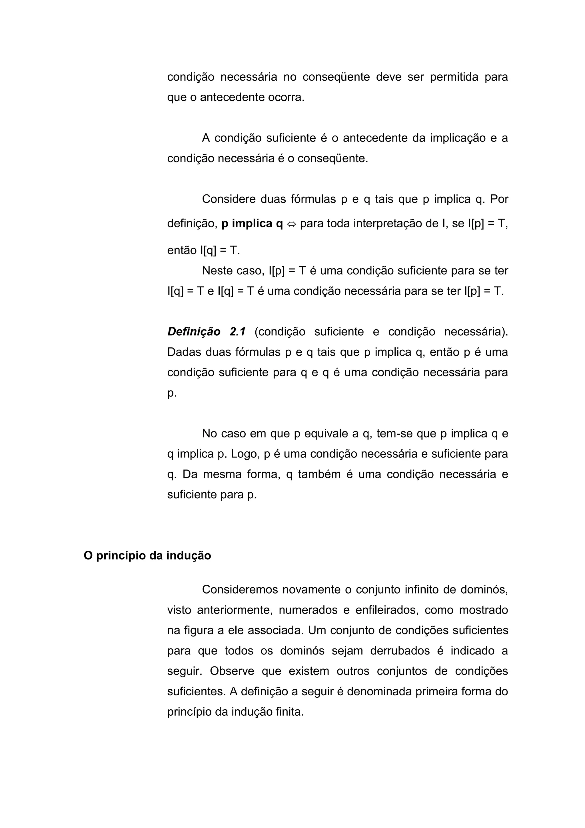 condição necessária no conseqüente deve ser permitida para
que o antecedente ocorra.
A condição suficiente é o antecedente da implicação e a
condição necessária é o conseqüente.
Considere duas fórmulas p e q tais que p implica q. Por
definição, p implica q ⇔ para toda interpretação de I, se I[p] = T,
então I[q] = T.
Neste caso, I[p] = T é uma condição suficiente para se ter
I[q] = T e I[q] = T é uma condição necessária para se ter I[p] = T.
Definição 2.1 (condição suficiente e condição necessária).
Dadas duas fórmulas p e q tais que p implica q, então p é uma
condição suficiente para q e q é uma condição necessária para
p.
No caso em que p equivale a q, tem-se que p implica q e
q implica p. Logo, p é uma condição necessária e suficiente para
q. Da mesma forma, q também é uma condição necessária e
suficiente para p.
O princípio da indução
Consideremos novamente o conjunto infinito de dominós,
visto anteriormente, numerados e enfileirados, como mostrado
na figura a ele associada. Um conjunto de condições suficientes
para que todos os dominós sejam derrubados é indicado a
seguir. Observe que existem outros conjuntos de condições
suficientes. A definição a seguir é denominada primeira forma do
princípio da indução finita.
 