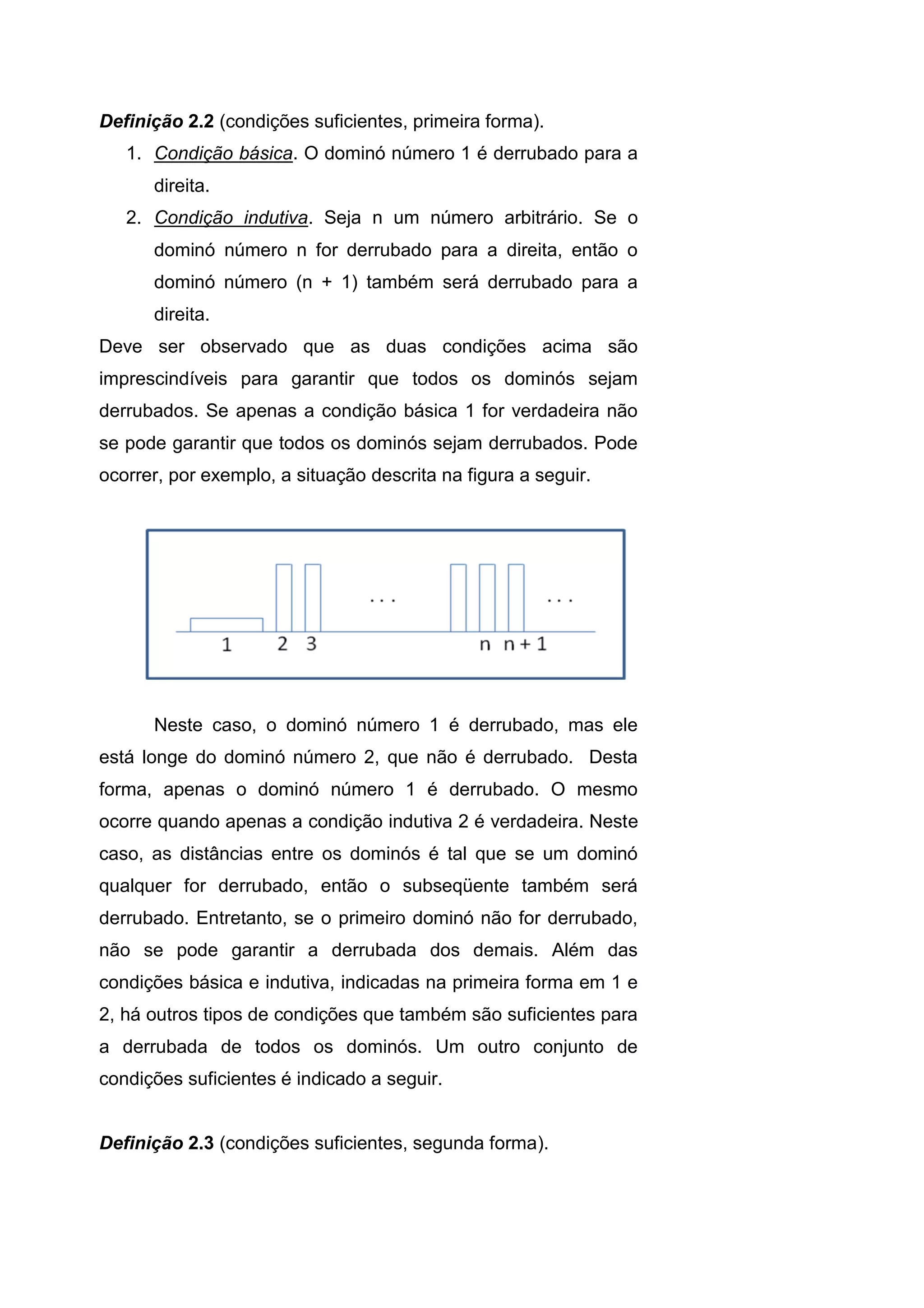 Definição 2.2 (condições suficientes, primeira forma).
1. Condição básica. O dominó número 1 é derrubado para a
direita.
2. Condição indutiva. Seja n um número arbitrário. Se o
dominó número n for derrubado para a direita, então o
dominó número (n + 1) também será derrubado para a
direita.
Deve ser observado que as duas condições acima são
imprescindíveis para garantir que todos os dominós sejam
derrubados. Se apenas a condição básica 1 for verdadeira não
se pode garantir que todos os dominós sejam derrubados. Pode
ocorrer, por exemplo, a situação descrita na figura a seguir.
Neste caso, o dominó número 1 é derrubado, mas ele
está longe do dominó número 2, que não é derrubado. Desta
forma, apenas o dominó número 1 é derrubado. O mesmo
ocorre quando apenas a condição indutiva 2 é verdadeira. Neste
caso, as distâncias entre os dominós é tal que se um dominó
qualquer for derrubado, então o subseqüente também será
derrubado. Entretanto, se o primeiro dominó não for derrubado,
não se pode garantir a derrubada dos demais. Além das
condições básica e indutiva, indicadas na primeira forma em 1 e
2, há outros tipos de condições que também são suficientes para
a derrubada de todos os dominós. Um outro conjunto de
condições suficientes é indicado a seguir.
Definição 2.3 (condições suficientes, segunda forma).
 