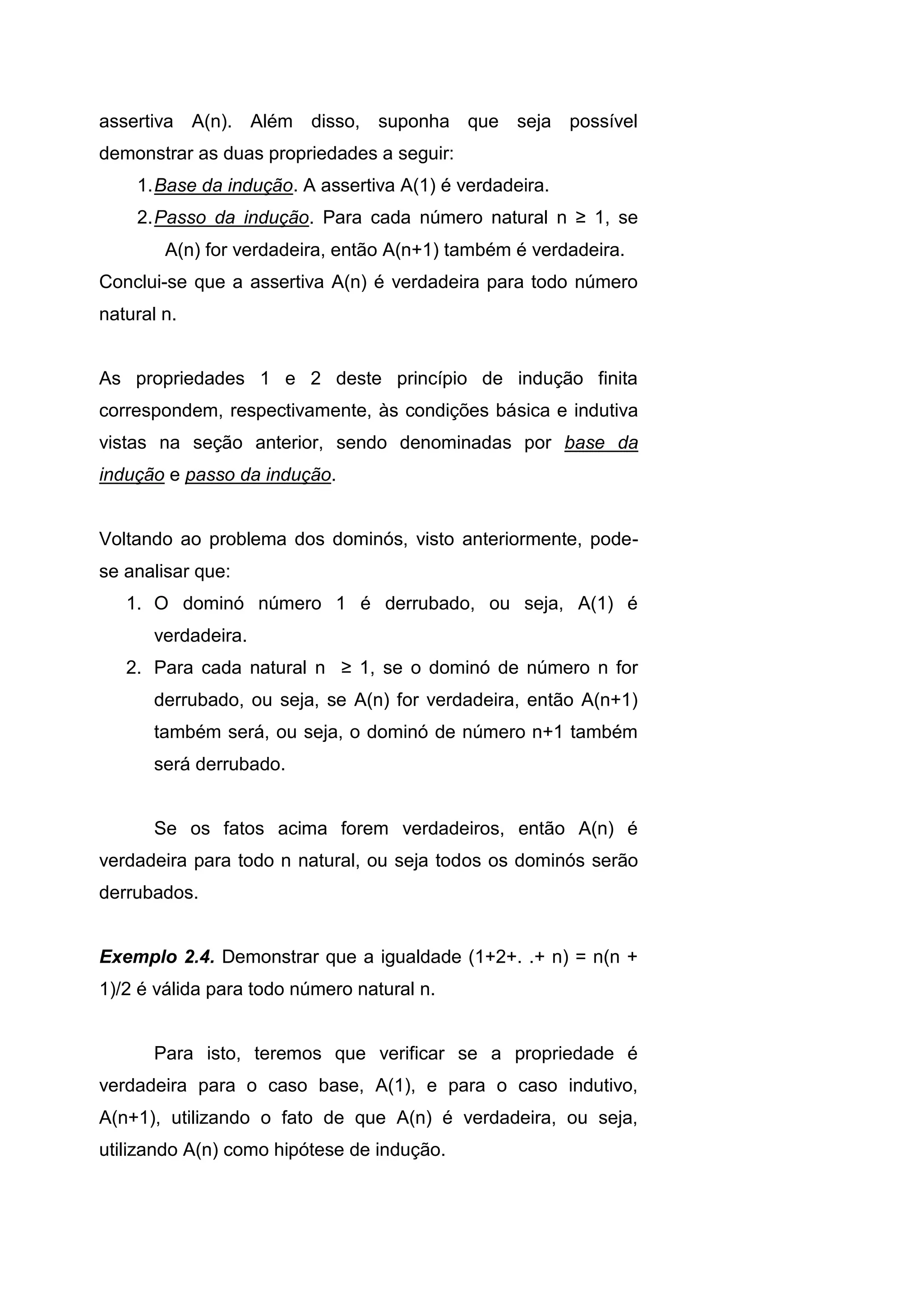 assertiva A(n). Além disso, suponha que seja possível
demonstrar as duas propriedades a seguir:
1.Base da indução. A assertiva A(1) é verdadeira.
2.Passo da indução. Para cada número natural n ≥ 1, se
A(n) for verdadeira, então A(n+1) também é verdadeira.
Conclui-se que a assertiva A(n) é verdadeira para todo número
natural n.
As propriedades 1 e 2 deste princípio de indução finita
correspondem, respectivamente, às condições básica e indutiva
vistas na seção anterior, sendo denominadas por base da
indução e passo da indução.
Voltando ao problema dos dominós, visto anteriormente, pode-
se analisar que:
1. O dominó número 1 é derrubado, ou seja, A(1) é
verdadeira.
2. Para cada natural n ≥ 1, se o dominó de número n for
derrubado, ou seja, se A(n) for verdadeira, então A(n+1)
também será, ou seja, o dominó de número n+1 também
será derrubado.
Se os fatos acima forem verdadeiros, então A(n) é
verdadeira para todo n natural, ou seja todos os dominós serão
derrubados.
Exemplo 2.4. Demonstrar que a igualdade (1+2+. .+ n) = n(n +
1)/2 é válida para todo número natural n.
Para isto, teremos que verificar se a propriedade é
verdadeira para o caso base, A(1), e para o caso indutivo,
A(n+1), utilizando o fato de que A(n) é verdadeira, ou seja,
utilizando A(n) como hipótese de indução.
 