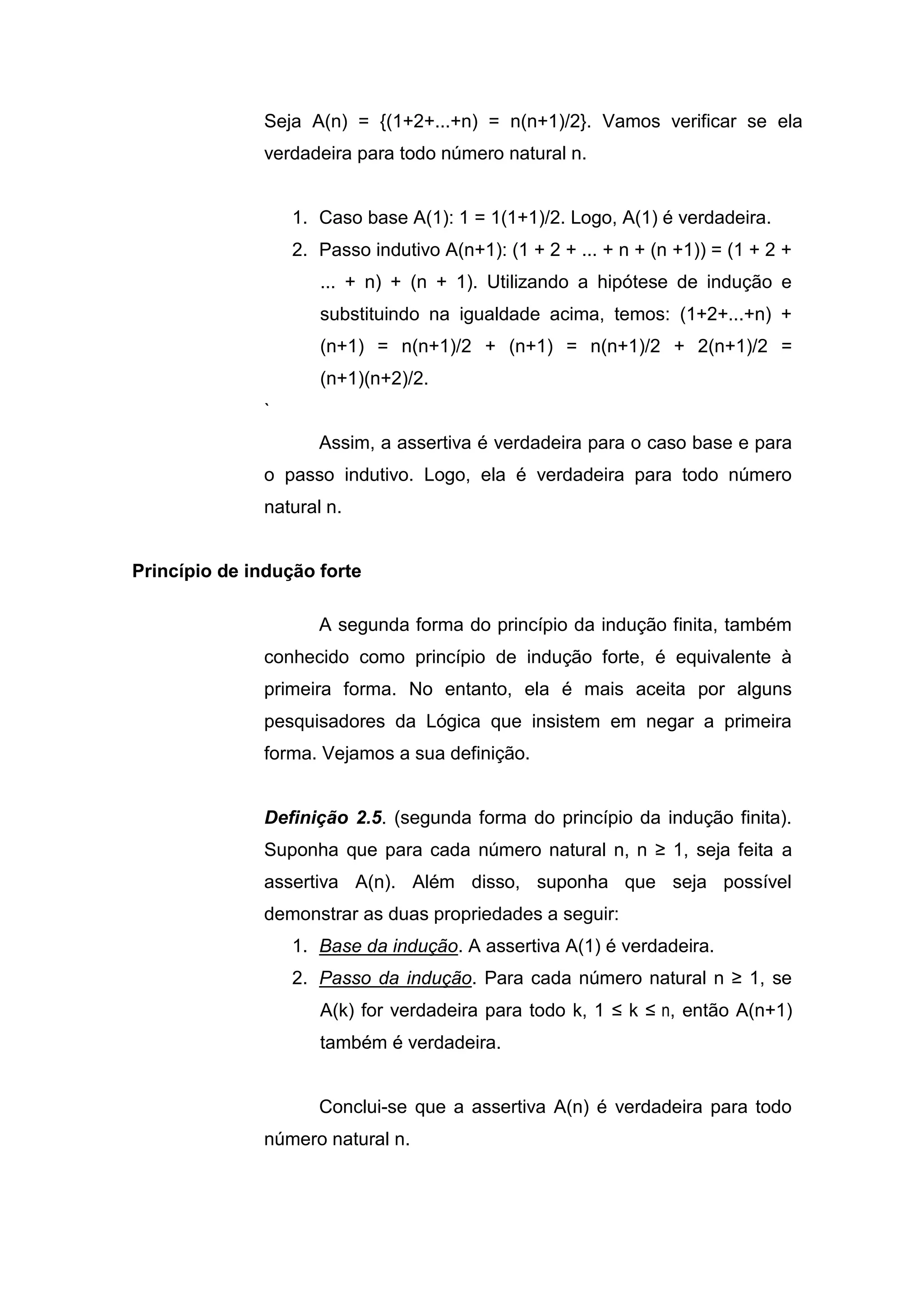 Seja A(n) = {(1+2+...+n) = n(n+1)/2}. Vamos verificar se ela
verdadeira para todo número natural n.
1. Caso base A(1): 1 = 1(1+1)/2. Logo, A(1) é verdadeira.
2. Passo indutivo A(n+1): (1 + 2 + ... + n + (n +1)) = (1 + 2 +
... + n) + (n + 1). Utilizando a hipótese de indução e
substituindo na igualdade acima, temos: (1+2+...+n) +
(n+1) = n(n+1)/2 + (n+1) = n(n+1)/2 + 2(n+1)/2 =
(n+1)(n+2)/2.
`
Assim, a assertiva é verdadeira para o caso base e para
o passo indutivo. Logo, ela é verdadeira para todo número
natural n.
Princípio de indução forte
A segunda forma do princípio da indução finita, também
conhecido como princípio de indução forte, é equivalente à
primeira forma. No entanto, ela é mais aceita por alguns
pesquisadores da Lógica que insistem em negar a primeira
forma. Vejamos a sua definição.
Definição 2.5. (segunda forma do princípio da indução finita).
Suponha que para cada número natural n, n ≥ 1, seja feita a
assertiva A(n). Além disso, suponha que seja possível
demonstrar as duas propriedades a seguir:
1. Base da indução. A assertiva A(1) é verdadeira.
2. Passo da indução. Para cada número natural n ≥ 1, se
A(k) for verdadeira para todo k, 1 ≤ k ≤ n, então A(n+1)
também é verdadeira.
Conclui-se que a assertiva A(n) é verdadeira para todo
número natural n.
 