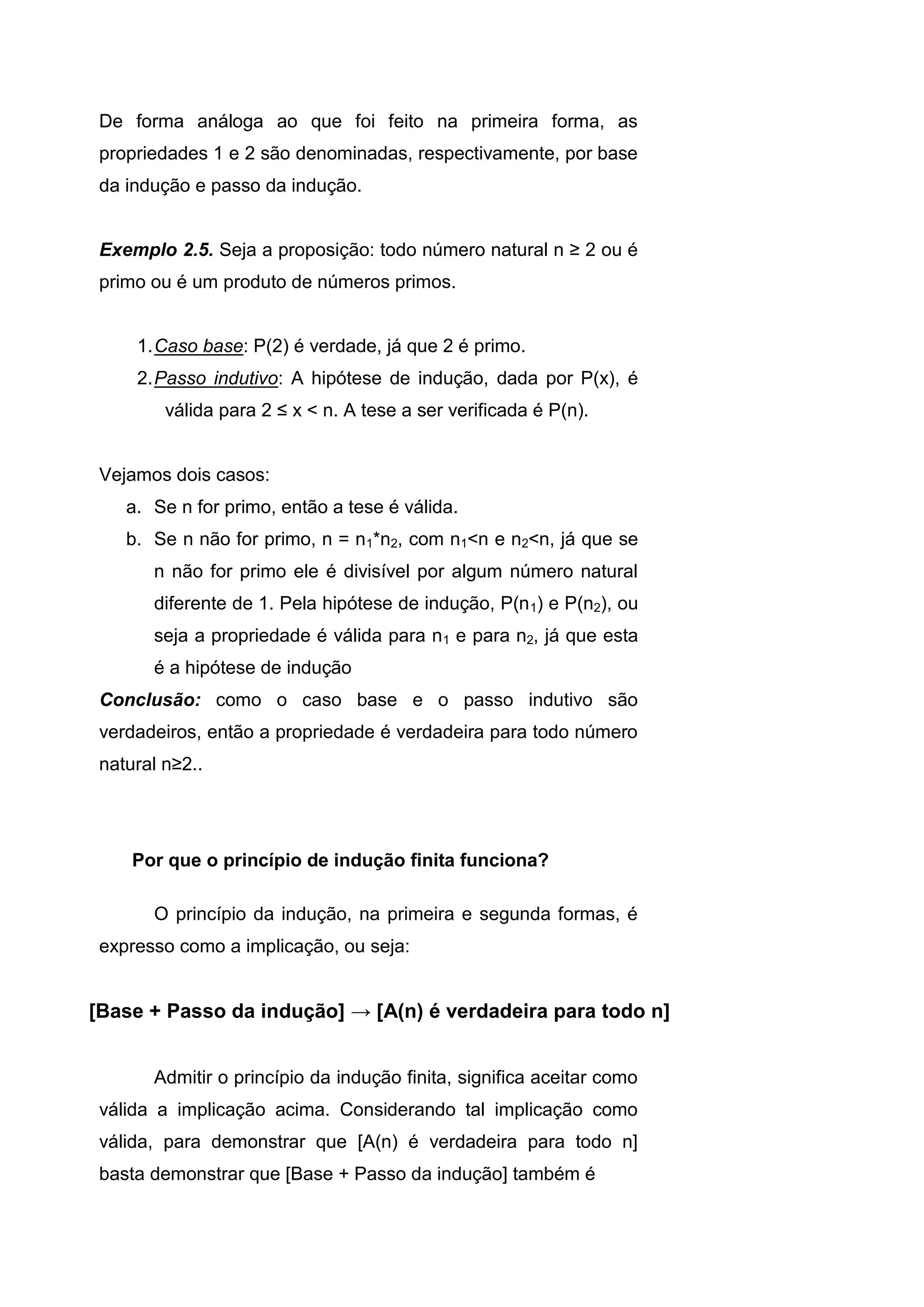 De forma análoga ao que foi feito na primeira forma, as
propriedades 1 e 2 são denominadas, respectivamente, por base
da indução e passo da indução.
Exemplo 2.5. Seja a proposição: todo número natural n ≥ 2 ou é
primo ou é um produto de números primos.
1.Caso base: P(2) é verdade, já que 2 é primo.
2.Passo indutivo: A hipótese de indução, dada por P(x), é
válida para 2 ≤ x < n. A tese a ser verificada é P(n).
Vejamos dois casos:
a. Se n for primo, então a tese é válida.
b. Se n não for primo, n = n1*n2, com n1<n e n2<n, já que se
n não for primo ele é divisível por algum número natural
diferente de 1. Pela hipótese de indução, P(n1) e P(n2), ou
seja a propriedade é válida para n1 e para n2, já que esta
é a hipótese de indução
Conclusão: como o caso base e o passo indutivo são
verdadeiros, então a propriedade é verdadeira para todo número
natural n≥2..
Por que o princípio de indução finita funciona?
O princípio da indução, na primeira e segunda formas, é
expresso como a implicação, ou seja:
[Base + Passo da indução] → [A(n) é verdadeira para todo n]
Admitir o princípio da indução finita, significa aceitar como
válida a implicação acima. Considerando tal implicação como
válida, para demonstrar que [A(n) é verdadeira para todo n]
basta demonstrar que [Base + Passo da indução] também é
 