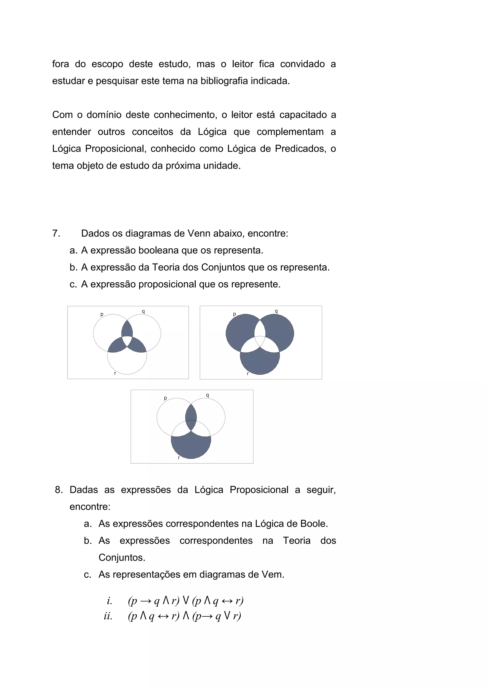 fora do escopo deste estudo, mas o leitor fica convidado a
estudar e pesquisar este tema na bibliografia indicada.
Com o domínio deste conhecimento, o leitor está capacitado a
entender outros conceitos da Lógica que complementam a
Lógica Proposicional, conhecido como Lógica de Predicados, o
tema objeto de estudo da próxima unidade.
7. Dados os diagramas de Venn abaixo, encontre:
a. A expressão booleana que os representa.
b. A expressão da Teoria dos Conjuntos que os representa.
c. A expressão proposicional que os represente.
8. Dadas as expressões da Lógica Proposicional a seguir,
encontre:
a. As expressões correspondentes na Lógica de Boole.
b. As expressões correspondentes na Teoria dos
Conjuntos.
c. As representações em diagramas de Vem.
i. (p → q Λ r) V (p Λ q ↔ r)
ii. (p Λ q ↔ r) Λ (p→ q V r)
1.15 Exercícios
 