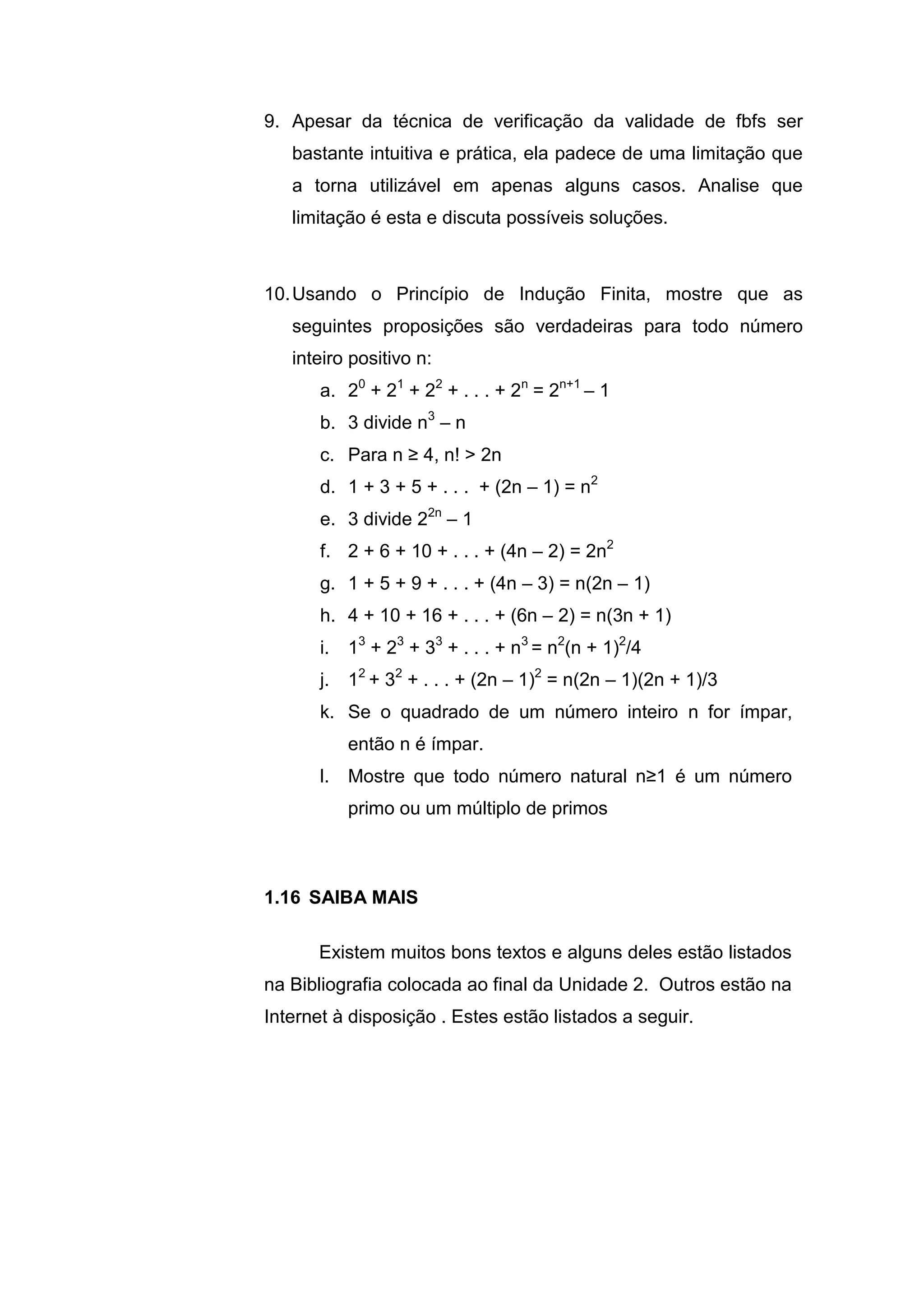 9. Apesar da técnica de verificação da validade de fbfs ser
bastante intuitiva e prática, ela padece de uma limitação que
a torna utilizável em apenas alguns casos. Analise que
limitação é esta e discuta possíveis soluções.
10.Usando o Princípio de Indução Finita, mostre que as
seguintes proposições são verdadeiras para todo número
inteiro positivo n:
a. 20
+ 21
+ 22
+ . . . + 2n
= 2n+1
– 1
b. 3 divide n3
– n
c. Para n ≥ 4, n! > 2n
d. 1 + 3 + 5 + . . . + (2n – 1) = n2
e. 3 divide 22n
– 1
f. 2 + 6 + 10 + . . . + (4n – 2) = 2n2
g. 1 + 5 + 9 + . . . + (4n – 3) = n(2n – 1)
h. 4 + 10 + 16 + . . . + (6n – 2) = n(3n + 1)
i. 13
+ 23
+ 33
+ . . . + n3
= n2
(n + 1)2
/4
j. 12
+ 32
+ . . . + (2n – 1)2
= n(2n – 1)(2n + 1)/3
k. Se o quadrado de um número inteiro n for ímpar,
então n é ímpar.
l. Mostre que todo número natural n≥1 é um número
primo ou um múltiplo de primos
Existem muitos bons textos e alguns deles estão listados
na Bibliografia colocada ao final da Unidade 2. Outros estão na
Internet à disposição . Estes estão listados a seguir.
1.16 SAIBA MAIS
 