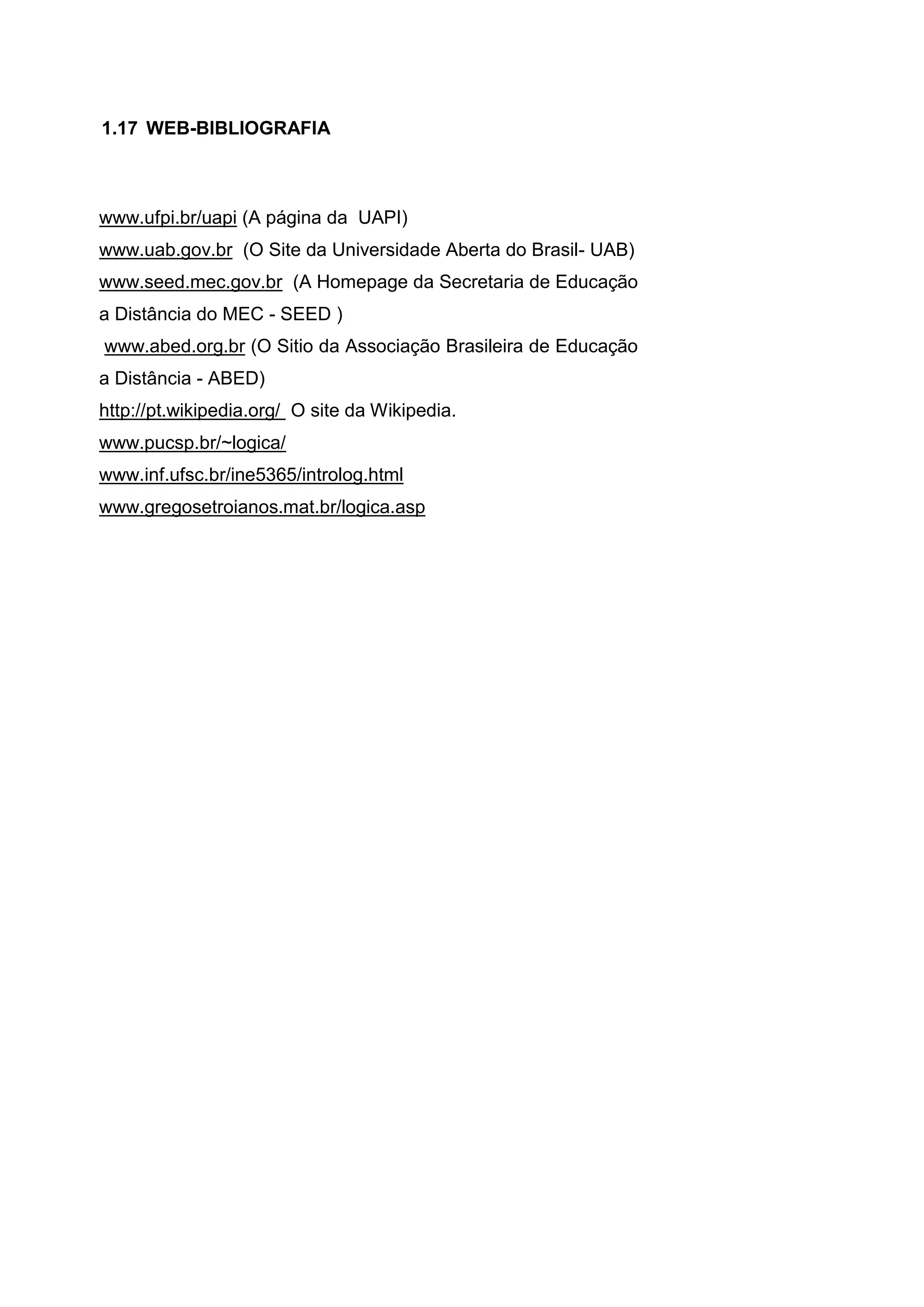 www.ufpi.br/uapi (A página da UAPI)
www.uab.gov.br (O Site da Universidade Aberta do Brasil- UAB)
www.seed.mec.gov.br (A Homepage da Secretaria de Educação
a Distância do MEC - SEED )
www.abed.org.br (O Sitio da Associação Brasileira de Educação
a Distância - ABED)
http://pt.wikipedia.org/ O site da Wikipedia.
www.pucsp.br/~logica/
www.inf.ufsc.br/ine5365/introlog.html
www.gregosetroianos.mat.br/logica.asp
1.17 WEB-BIBLIOGRAFIA
 