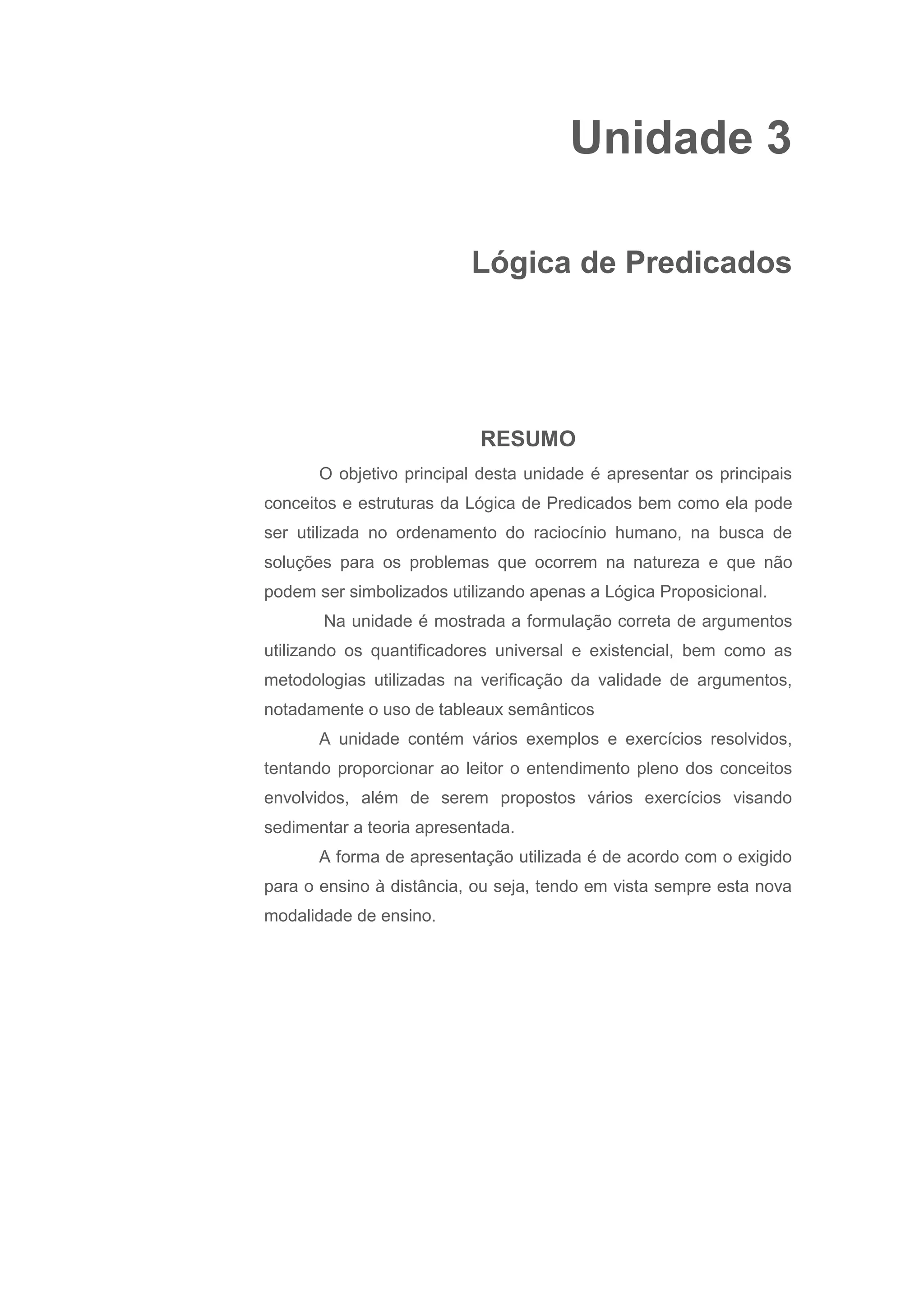 Unidade 3
Lógica de Predicados
RESUMO
O objetivo principal desta unidade é apresentar os principais
conceitos e estruturas da Lógica de Predicados bem como ela pode
ser utilizada no ordenamento do raciocínio humano, na busca de
soluções para os problemas que ocorrem na natureza e que não
podem ser simbolizados utilizando apenas a Lógica Proposicional.
Na unidade é mostrada a formulação correta de argumentos
utilizando os quantificadores universal e existencial, bem como as
metodologias utilizadas na verificação da validade de argumentos,
notadamente o uso de tableaux semânticos
A unidade contém vários exemplos e exercícios resolvidos,
tentando proporcionar ao leitor o entendimento pleno dos conceitos
envolvidos, além de serem propostos vários exercícios visando
sedimentar a teoria apresentada.
A forma de apresentação utilizada é de acordo com o exigido
para o ensino à distância, ou seja, tendo em vista sempre esta nova
modalidade de ensino.
 