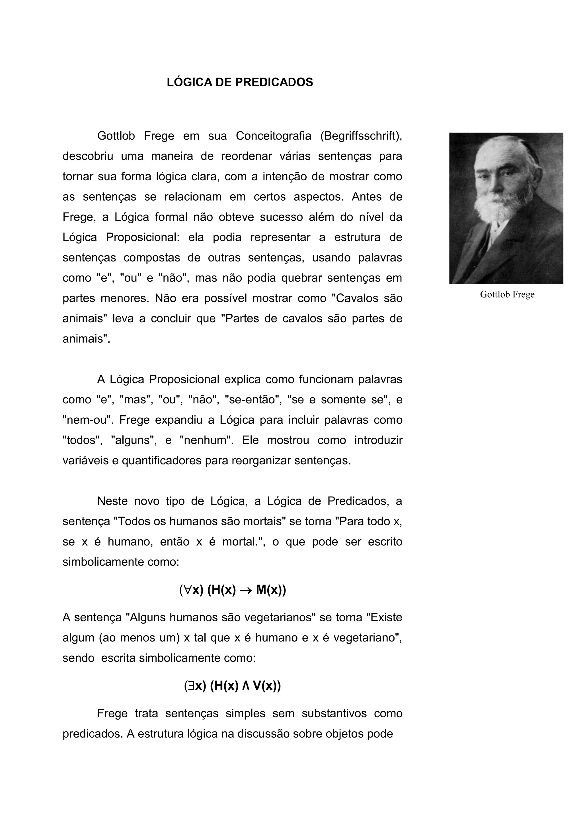 LÓGICA DE PREDICADOS
Gottlob Frege em sua Conceitografia (Begriffsschrift),
descobriu uma maneira de reordenar várias sentenças para
tornar sua forma lógica clara, com a intenção de mostrar como
as sentenças se relacionam em certos aspectos. Antes de
Frege, a Lógica formal não obteve sucesso além do nível da
Lógica Proposicional: ela podia representar a estrutura de
sentenças compostas de outras sentenças, usando palavras
como "e", "ou" e "não", mas não podia quebrar sentenças em
partes menores. Não era possível mostrar como "Cavalos são
animais" leva a concluir que "Partes de cavalos são partes de
animais".
A Lógica Proposicional explica como funcionam palavras
como "e", "mas", "ou", "não", "se-então", "se e somente se", e
"nem-ou". Frege expandiu a Lógica para incluir palavras como
"todos", "alguns", e "nenhum". Ele mostrou como introduzir
variáveis e quantificadores para reorganizar sentenças.
Neste novo tipo de Lógica, a Lógica de Predicados, a
sentença "Todos os humanos são mortais" se torna "Para todo x,
se x é humano, então x é mortal.", o que pode ser escrito
simbolicamente como:
(x) (H(x)  M(x))
A sentença "Alguns humanos são vegetarianos" se torna "Existe
algum (ao menos um) x tal que x é humano e x é vegetariano",
sendo escrita simbolicamente como:
(x) (H(x) Λ V(x))
Frege trata sentenças simples sem substantivos como
predicados. A estrutura lógica na discussão sobre objetos pode
Gottlob Frege
 