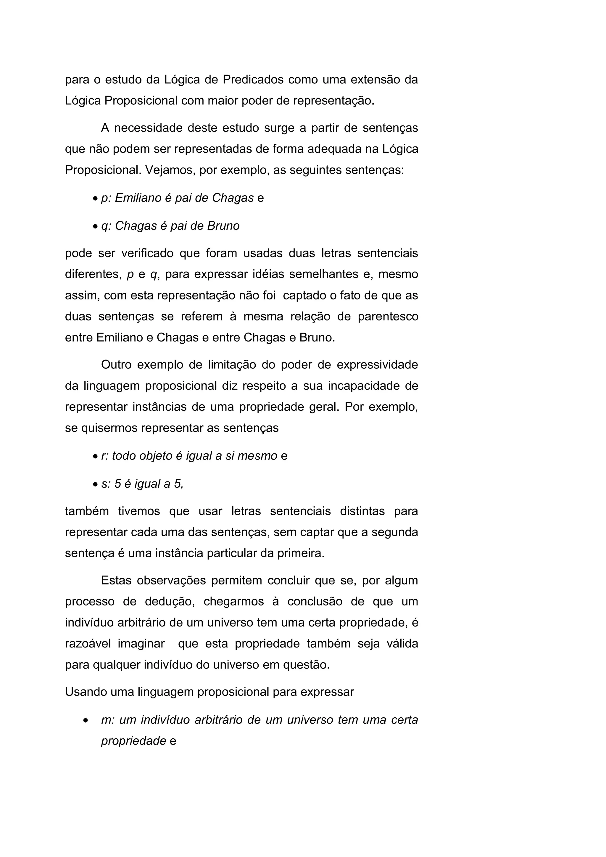 para o estudo da Lógica de Predicados como uma extensão da
Lógica Proposicional com maior poder de representação.
A necessidade deste estudo surge a partir de sentenças
que não podem ser representadas de forma adequada na Lógica
Proposicional. Vejamos, por exemplo, as seguintes sentenças:
 p: Emiliano é pai de Chagas e
 q: Chagas é pai de Bruno
pode ser verificado que foram usadas duas letras sentenciais
diferentes, p e q, para expressar idéias semelhantes e, mesmo
assim, com esta representação não foi captado o fato de que as
duas sentenças se referem à mesma relação de parentesco
entre Emiliano e Chagas e entre Chagas e Bruno.
Outro exemplo de limitação do poder de expressividade
da linguagem proposicional diz respeito a sua incapacidade de
representar instâncias de uma propriedade geral. Por exemplo,
se quisermos representar as sentenças
 r: todo objeto é igual a si mesmo e
 s: 5 é igual a 5,
também tivemos que usar letras sentenciais distintas para
representar cada uma das sentenças, sem captar que a segunda
sentença é uma instância particular da primeira.
Estas observações permitem concluir que se, por algum
processo de dedução, chegarmos à conclusão de que um
indivíduo arbitrário de um universo tem uma certa propriedade, é
razoável imaginar que esta propriedade também seja válida
para qualquer indivíduo do universo em questão.
Usando uma linguagem proposicional para expressar
 m: um indivíduo arbitrário de um universo tem uma certa
propriedade e
 