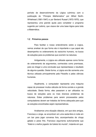 período de desenvolvimento da Lógica culminou com a
publicação do “Principia Mathematica” por Alfred North-
Whitehead (1861-1947) e por Bertand Russel (1872-1970), que
representou uma grande ajuda para completar o programa
sugerido por Leibniz, que visava dar uma base lógica para toda
a Matemática.
Para facilitar o nosso entendimento sobre a Lógica,
vamos analisar de que forma ela é importante e que papel ela
desempenha no ordenamento do raciocínio humano, na busca
de soluções para os problemas que ocorrem na natureza.
Antigamente, a Lógica era utilizada apenas como forma
de ordenamento de argumentos, conhecidos como premissas,
para se chegar a uma conclusão que representasse o resultado
de alguma questão. Desta forma, a Lógica era tão somente uma
técnica utilizada principalmente pela Filosofia e pelas ciências
humanas.
Atualmente, o computador representa uma máquina
capaz de processar muitos cálculos de forma correta e a grande
velocidade. Desta forma, eles passaram a ser utilizados na
busca de soluções para os mais diversos problemas da
natureza. Estes problemas para serem processados pelos
computadores devem ser tratados de forma adequada para que
as soluções encontradas sejam representativas.
Analisemos uma situação clássica, em que dois amigos,
Francisco e Jorge, se encontram em uma sexta-feira à noite em
um bar para jogar conversa fora, acompanhados de chopp
gelado e peixe frito. Francisco argumenta euforicamente que
“Kaká é o melhor jogador de futebol do mundo”, instante em que
1.2 Primeiros passos
 