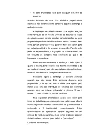 n: esta propriedade vale para qualquer indivíduo do
universo
também teríamos de usar dois símbolos proposicionais
distintos e não teríamos como concluir a segunda sentença a
partir da primeira.
A linguagem de primeira ordem pode captar relações
entre indivíduos de um mesmo universo de discurso e a lógica
de primeira ordem permite concluir particularizações de uma
propriedade geral dos indivíduos de um mesmo universo, bem
como derivar generalizações a partir de fatos que valem para
um indivíduo arbitrário do universo em questão. Para ter este
poder de expressividade, a linguagem de primeira ordem usa
um conjunto de símbolos mais sofisticado do que o da
linguagem proposicional.
Consideremos novamente a sentença r: todo objeto é
igual a si mesmo. Esta sentença fala de uma propriedade (a de
ser igual a si mesmo) que vale para todos os elementos de um
universo, sem identificar os objetos deste universo.
Considere agora a sentença u: existem números
naturais que são pares. Esta sentença descreve uma
propriedade (a de ser par) que é válida para alguns (pelo
menos para um) dos indivíduos do universo dos números
naturais, sem, no entanto, referenciar o número "0" ou o
número "2" ou o número "4", etc em particular.
Para expressar propriedades gerais (que valem para
todos os indivíduos) ou existenciais (que valem para alguns
indivíduos) de um universo são utilizados os quantificadores 
(universal) e  (existencial), respectivamente. Estes
quantificadores se apresentam sempre seguidos de um
símbolo de variável, captando, desta forma, a idéia de estarem
simbolizando as palavras "para todos" e "para algum".
Considere as sentenças:
 
