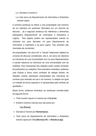 p: Sócrates é homem e
 q: todo aluno do Departamento de Informática e Estatística
estuda Lógica.
A primeira sentença se refere a uma propriedade (ser homem)
de um indivíduo em particular (Sócrates) em um domínio de
discurso. Já a segunda sentença faz referência a elementos
distingüidos (Departamento de Informática e Estatística e
Lógica). Tais objetos podem ser representados usando os
símbolos soc para Sócrates, inf para Departamento de
Informática e Estatística e lg para Lógica. Tais símbolos são
chamados de constantes.
As propriedades “ser aluno de” e “estuda” relacionam objetos do
universo de discurso considerado, isto é, ser aluno de relaciona
os indivíduos de uma Universidade com os seus Departamentos
e estuda relaciona os indivíduos de uma Universidade com as
matérias. Para representar tais relações serão usados símbolos
de predicados (ou relações). Nos exemplos mostrados, podemos
usar Estuda e Aluno como símbolos de relação binária. As
relações unárias expressam propriedades dos indivíduos do
universo (por exemplo ser par e ser homem). A relação ser igual
a é tratada de forma especial e é representada pelo símbolo de
igualdade .
Desta forma, podemos simbolizar as sentenças conside-radas
da seguinte forma:
 Todo mundo é igual a si mesmo por (x) (x=x);
 Existem números naturais que são pares por
(x) (Par(x));
 Sócrates é homem por Homem(soc);
 Todo aluno do Departamento de Informática e Estatística
estuda Lógica por (x) (Aluno(x,inf)  Estuda (x,lg)).
 