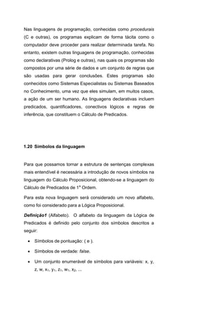 Nas linguagens de programação, conhecidas como procedurais
(C e outras), os programas explicam de forma tácita como o
computador deve proceder para realizar determinada tarefa. No
entanto, existem outras linguagens de programação, conhecidas
como declarativas (Prolog e outras), nas quais os programas são
compostos por uma série de dados e um conjunto de regras que
são usadas para gerar conclusões. Estes programas são
conhecidos como Sistemas Especialistas ou Sistemas Baseados
no Conhecimento, uma vez que eles simulam, em muitos casos,
a ação de um ser humano. As linguagens declarativas incluem
predicados, quantificadores, conectivos lógicos e regras de
inferência, que constituem o Cálculo de Predicados.
Para que possamos tornar a estrutura de sentenças complexas
mais entendível é necessária a introdução de novos símbolos na
linguagem do Cálculo Proposicional, obtendo-se a linguagem do
Cálculo de Predicados de 1a
Ordem.
Para esta nova linguagem será considerado um novo alfabeto,
como foi considerado para a Lógica Proposicional.
Definição1 (Alfabeto). O alfabeto da linguagem da Lógica de
Predicados é definido pelo conjunto dos símbolos descritos a
seguir:
 Símbolos de pontuação: ( e ).
 Símbolos de verdade: false.
 Um conjunto enumerável de símbolos para variáveis: x, y,
z, w, x1, y1, z1, w1, x2, ...
1.20 Símbolos da linguagem
 