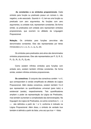 As constantes e os símbolos proposicionais. Cada
símbolo para função ou predicado possui um número k, não
negativo, a ele associado Quando k = 0, tem-se uma função ou
predicado com zero argumentos. As funções com zero
argumentos, ou aridade nula, representam constantes. De forma
similar, os predicados com aridade zero representam símbolos
proposicionais, que ocorrem no alfabeto da Linguagem
Proposicional.
Notação. Os símbolos para funções zero-árias são
denominados constantes. Elas são representadas por letras
minúsculas a, b, c, a1, b1, c1, a2, b2, etc.
Os símbolos para predicados zero-ários são denominados
símbolos proposicionais. Eles são representados por P, Q, R, S,
P1, Q1, R1, S1, P2, Q2 etc.
Como existem infinitos símbolos para funções com
aridade zero, existem também infinitas constantes. De forma
similar, existem infinitos símbolos proposicionais.
Os conectivos. O conjunto dos conectivos contém ¬ e V,
que correspondem à versão simplificada do alfabeto da Lógica
Proposicional. Além destes conectivos, existem também e
que representam os quantificadores universal (para todo) e
existencial (existe), respectivamente. Tais quantificadores
ampliam o poder de representação da Lógica de Predicados,
mas também aumentam a complexidade das demonstrações. Na
linguagem da Lógica de Predicados, os outros conectivos Λ, → e
↔ são definidos a partir de ¬ e V, conforme é indicado na
Lógica Proposicional. Além disso, o símbolo de verdade true
também é definido a partir de false, uma vez que true = ¬ false.
 