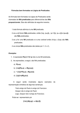 Fórmulas bem formadas na Lógica de Predicados
As fórmulas bem formadas na Lógica de Predicados serão
chamadas de fbfs predicadas para diferenciá-las das fbfs
proposicionais. Elas são definidas da seguinte maneira:
1.toda fórmula atômica é uma fbf predicada;
2.se  e  forem fbfs predicadas, então ¬ V) e (
são fbfs predicadas;
3.se  for uma fbf predicada e x uma variável então (x) e (x) são fbfs
predicadas;
4.as únicas fbfs predicadas são dadas por 1. 2. e 3..
Exemplos
1. A expressão P(x) (V) y não é uma fbf predicada.
2. As expressões, a seguir, são fbfs predicadas:
a) P(x,a
b) (z)(P(x,a)  R(y,b,z));
c) ¬ (x)(¬P(x,a)  R(y,b,t));
d) (y)(x)R(y,b,t).
A seguir serão mostrados alguns exemplos da
representação simbólica de algumas sentenças.
Todo amigo de Paulo é amigo de Francisco.
Gaspar não é amigo de Paulo
Logo, Gaspar não é amigo de Francisco.
Pode ser representado por
(x) (A(x,p)  A(x,f))
 