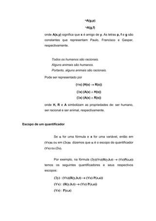 ¬A(g,p)
¬A(g,f)
onde A(x,y) significa que x é amigo de y. As letras p, f e g são
constantes que representam Paulo, Francisco e Gaspar,
respectivamente.
Todos os humanos são racionais.
Alguns animais são humanos.
Portanto, alguns animais são racionais.
Pode ser representado por
(x) (H(x)  R(x))
(x) (A(x)  H(x))
(x) (A(x)  R(x))
onde H, R e A simbolizam as propriedades de: ser humano,
ser racional e ser animal, respectivamente.
Escopo de um quantificador
Se  for uma fórmula e x for uma variável, então em
(x) ou em (x) dizemos que  é o escopo do quantificador
(x) ou (x).
Por exemplo, na fórmula (y)(x)(R(y,b,t)  (z)P(z,a))
temos os seguintes quantificadores e seus respectivos
escopos:
(y) : (x)(R(y,b,t)  (z) P(z,a))
(x) : (R(y,b,t)  (z) P(z,a))
(z) : P(z,a)
 