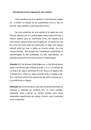 Ocorrências livres e ligadas de uma variável
Uma ocorrência de uma variável x numa fórmula é ligada
se x estiver no escopo de um quantificador (x) ou (x) na
fórmula. Caso contrário a ocorrência de x é livre.
Se uma ocorrência de uma variável x for ligada em uma
fórmula, dizemos que x é variável ligada nesta mesma fórmula, o
mesmo valendo para as ocorrências livres. Isto significa que
uma mesma variável pode ocorrer ligada em um ponto de uma
fbf e livre em outro ponto da mesma fbf, ou seja, uma mesma
variável pode ser livre e ligada ao mesmo tempo, em uma
mesma fórmula. Este estudo tem importância fundamental na
transformação de fbfs predicadas em fbfs equivalentes, um
processo conhecido como forma prenex e skolemização.
Exemplo 3.1. Na fórmula (y)((x)R(y,x,c)  (z) P(x,z)) temos
quatro ocorrências das variáveis que são y, x, x e z. O escopo de
y é toda a fbf, logo a ocorrência de y em R(y,b,c) é ligada a ele.
O escopo de x é R(y,x,c), logo a ocorrência de x é ligada a ele.
Já o x de P(x,z) ocorre livre porque ele não está no escopo de x.
A ocorrência de z é ligada.
Definição 3.2. Uma fórmula em que não há ocorrências livres de
variáveis é chamada de sentença. Em um outro contexto,
conhecido como λ-cálculo ou cálculo lambda (uma teoria
matemática desenvolvida por Alonzo Church), ela é conhecida
como combinador.
 