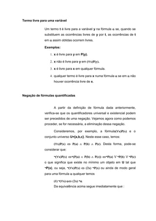 Termo livre para uma variável
Um termo t é livre para a variável y na fórmula  se, quando se
substituem as ocorrências livres de y por t, as ocorrências de t
em  assim obtidas ocorrem livres.
Exemplos:
1. x é livre para y em P(y).
2. x não é livre para y em (x)P(y).
3. x é livre para x em qualquer fórmula.
4. qualquer termo é livre para x numa fórmula  se em  não
houver ocorrência livre de x.
Negação de fórmulas quantificadas
A partir da definição de fórmula dada anteriormente,
verifica-se que os quantificadores universal e existencial podem
ser precedidos de uma negação. Vejamos agora como podemos
proceder, se for necessária, a eliminação dessa negação.
Consideremos, por exemplo, a fórmula(x)P(x) e o
conjunto universo U={a,b,c}. Neste esse caso, temos:
(x)P(x)  P(a)  P(b)  P(c). Desta forma, pode-se
considerar que:
¬(x)P(x) ¬(P(a)  P(b)  P(c)) ¬P(a) V¬P(b) V¬P(c)
o que significa que existe no mínimo um objeto em U tal que
¬P(x), ou seja, ¬(x)P(x)  (x) ¬P(x) ou ainda de modo geral
para uma fórmula qualquer temos
(1) ¬(x)  (x) ¬
Da equivalência acima segue imediatamente que :
 