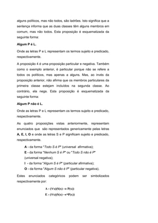 alguns políticos, mas não todos, são ladrões. Isto significa que a
sentença informa que as duas classes têm alguns membros em
comum, mas não todos. Esta proposição é esquematizada da
seguinte forma:
Algum P é L.
Onde as letras P e L representam os termos sujeito e predicado,
respectivamente.
A proposição 4 é uma proposição particular e negativa. Também
como o exemplo anterior, é particular porque não se refere a
todos os políticos, mas apenas a alguns. Mas, ao invés da
proposição anterior, não afirma que os membros particulares da
primeira classe estejam incluídos na segunda classe. Ao
contrário, ela nega. Esta proposição é esquematizada da
seguinte forma:
Algum P não é L.
Onde as letras P e L representam os termos sujeito e predicado,
respectivamente.
As quatro proposições vistas anteriormente, representam
enunciados que são representados genericamente pelas letras
A, E, I, O e onde as letras S e P significam sujeito e predicado,
respectivamente.
A - da forma "Todo S é P" (universal afirmativa);
E - da forma "Nenhum S é P" ou "Todo S não é P"
(universal negativa);
I - da forma "Algum S é P" (particular afirmativa);
O - da forma "Algum S não é P" (particular negativa).
Estes enunciados categóricos podem ser simbolizados
respectivamente por:
A - (x)(S(x)  P(x))
E - (x)(S(x) ¬P(x))
 