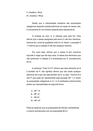 I - (x)(S(x)  P(x))
O - (x)(S(x) ¬P(x))
Desde que a interpretação booleana das proposições
categóricas depende substancialmente da noção de classe nula,
é conveniente ter um símbolo especial para representá-la.
O símbolo de zero, 0, é utilizado para este fim. Para
afirmar que a classe designada pelo termo S não tem membros,
escreve-se o sinal de igualdade entre S e 0, Assim, a equação S
= 0 afirma que a coleção S não tem qualquer membro.
Por outro lado, afirmar que a classe S tem membros
equivale a negar que ela seja vazia. A classe dos elementos que
não pertencem à coleção S é simbolizada por S’ (complemento
de S).
A sentença “Todo S é P” informa que todo elemento de S
é também de P. Isto significa afirmar que não existe qualquer
elemento de S que não seja também de S, ou seja, “nenhum S é
não P”.que pode ser representado pela equação SP’ = 0. Assim
as proposições categóricas A, E, I e O analisadas anteriormente
podem ser representadas da seguinte forma:
A – SP’ = 0
E – SP = 0
I – SP ≠ 0
O – SP’ ≠ 0
Pode-se observar que as proposições A e O são contraditórias,
o mesmo acontecendo com as proposições E e I.
 