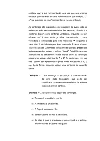 entidade com a sua representação, uma vez que uma mesma
entidade pode ter mais de uma representação. por exemplo, “3”
e “raiz quadrada de nove” representam a mesma entidade.
As sentenças são expressões da linguagem às quais pode-se
atribuir um valor verdadeiro ou falso. Por exemplo, “Brasília é a
capital do Brasil” é uma sentença verdadeira, enquanto “5 é um
número par” é uma sentença falsa. Normalmente, o valor
verdadeiro é simbolizado pela letra maiúscula V, enquanto o
valor falso é simbolizado pela letra maiúscula F. Num primeiro
estudo da Lógica Matemática será admitido que toda proposição
tenha apenas dois valores possíveis: V ou F. Esta idéia deve ser
abandonada ao estudarmos outras teorias onde as sentenças
possam ter valores distintos de F e V. As sentenças, por sua
vez, podem ser representadas pelas letras minúsculas p, q, r,
etc. Desta forma, podemos definir uma sentença da seguinte
forma:
Definição 1.1. Uma sentença ou proposição é uma expressão
de uma dada linguagem, que pode ser
classificada como verdadeira ou falsa, de maneira
exclusiva, em um contexto.
Exemplo 1.1. As expressões a seguir são sentenças.
a) Teresina é uma cidade quente.
b) A Amazônia é um deserto.
c) O Papa é romano ou não.
d) Barack Obama é e não é americano.
e) Se algo é igual a si próprio e tudo é igual a si próprio,
então Sócrates e Obama são iguais.
 