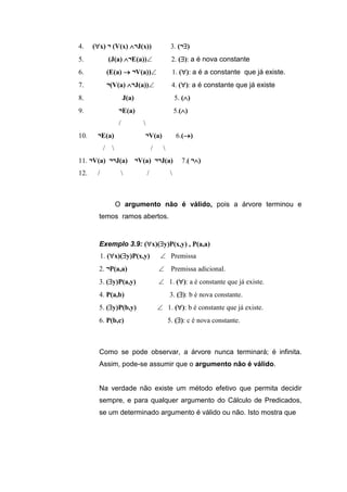 4. (x) ¬ (V(x) ¬J(x)) 3. (¬)
5. (J(a) ¬E(a)) 2. (): a é nova constante
6. (E(a)  ¬V(a)) 1. (): a é a constante que já existe.
7. ¬(V(a) ¬J(a))4. (): a é constante que já existe
8. J(a) 5. ()
9. ¬E(a) 5.()
/ 
10. ¬E(a) ¬V(a) 6.()
/  / 
11. ¬V(a) ¬¬J(a) ¬V(a) ¬¬J(a) 7.( ¬)
12. /  / 
O argumento não é válido, pois a árvore terminou e
temos ramos abertos.
Exemplo 3.9: (x)(y)P(x,y) , P(a,a)
1. (x)(y)P(x,y)  Premissa
2. ¬P(a,a)  Premissa adicional.
3. (y)P(a,y)  1. (): a é constante que já existe.
4. P(a,b) 3. (): b é nova constante.
5. (y)P(b,y)  1. (): b é constante que já existe.
6. P(b,c) 5. (): c é nova constante.
Como se pode observar, a árvore nunca terminará; é infinita.
Assim, pode-se assumir que o argumento não é válido.
Na verdade não existe um método efetivo que permita decidir
sempre, e para qualquer argumento do Cálculo de Predicados,
se um determinado argumento é válido ou não. Isto mostra que
 