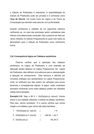 o Cálculo de Predicados é indecidível. A indecidibilidade do
Cálculo de Predicados pode ser provada e é conhecida como
Tese de Church. Há muitos livros de Lógica e de Teoria da
Computação que abordam este assunto com profundidade.
Quando verificamos a validade de um argumento estamos
verificando se, no caso das premissas serem verdadeiras elas
inferem uma determinada conclusão. Isto é possível ser feito por
vários métodos no Cálculo Proposicional os quais nem todos se
generalizam para o Cálculo de Predicados como verificamos
acima.
Pode-se verificar que a aplicação dos tableaux
semânticos na Lógica de Predicados é uma extensão da
aplicação destes tableaux na Lógica Proposicional. Na Lógica
de Predicados, eles definem uma estrutura para a representação
e dedução de conhecimento. Esta estrutura é definida por
conceitos análogos aos apresentados na Lógica Proposicional,
onde, foi verificado que eles podem ser utilizados para provar
teoremas e conseqüências lógicas. A seguir, serão mostrados
exemplos mostrando como estes tableaux podem ser utilizados
nestas demonstrações.
Exemplo.3.10. Seja a fbf h = (x)(y)(p(x,y)→p(a,a)). Vamos
provar a sua validade utilizando o método do tableau semântico.
Para isso, vamos considerar ¬h e vamos verificar que vamos
chegar a um tableau cujos ramos são todos fechados.
1. ¬(x)(y)(p(x,y)→p(a,a))  --¬h
2. (x)(y)(p(x,y) Λ ¬p(a,a))  --def de → em 1
3. (x)(y) p(x,y)  --R8 em 2
1.24 Consequência lógica em Tableaux semânticos
 